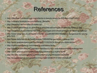 References
●
    http://blisstree.com/look/toxic-ingredients-in-beauty-products-505/#ixzz28giPzAVC
●   http://makeup.lovetoknow.com/Makeup_Benefits
●
    http://benefitof.net/benefits-of-make-up/
●   http://rowephoenixmkup.co.uk/makeup-artist/the-advantages-of-wearing-makeup.php
●
    http://www.helium.com/items/1947647-advantages-and-disadvantages-of-wearing-makeup
●   http://www.telegraph.co.uk/health/children_shealth/6870927/Make-up-dangerous-for-young-
    girls.html
●   http://www.dailymail.co.uk/health/article-108549/Danger-hides-make-up.html
●   http://www.spabeautyschools.com/blog/2011/02/08/24-things-you-didnt-know/
●
    http://makeupandbeauty.com/makeup-cosmetics-facts/
●   http://health.howstuffworks.com/skin-care/beauty/skin-and-makeup/weird-makeup.htm
●
    http://www.webmd.com/healthy-beauty/guide/makeup-myths-facts
●   http://forums.somethingawful.com/showthread.php?threadid=3424668
●
    http://answers.yahoo.com/question/index?qid=20080914145510AAdsnlP
 