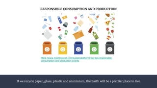 If we recycle paper, glass, plastic and aluminium, the Earth will be a prettier place to live.
RESPONSIBLE CONSUMPTION AND PRODUCTION
https://www.meetingsnet.com/sustainability/10-top-tips-responsible-
consumption-and-production-events
 