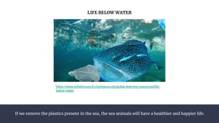 If we remove the plastics present in the sea, the sea animals will have a healthier and happier life.
LIFE BELOW WATER
https://www.britishcouncil.org/resources/global-learning-resources/life-
below-water
 