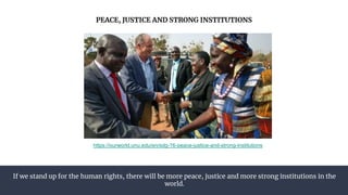 If we stand up for the human rights, there will be more peace, justice and more strong institutions in the
world.
PEACE, JUSTICE AND STRONG INSTITUTIONS
https://ourworld.unu.edu/en/sdg-16-peace-justice-and-strong-institutions
 