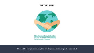 If we lobby our government, the development financing will be boosted.
PARTNERSHIPS
https://www.vecteezy.com/vector-
art/590158-businessmen-shaking-
hands-around-the-globe
 