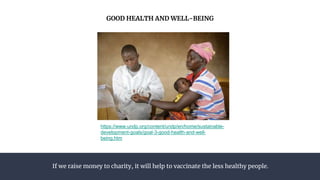 If we raise money to charity, it will help to vaccinate the less healthy people.
GOOD HEALTH AND WELL-BEING
https://www.undp.org/content/undp/en/home/sustainable-
development-goals/goal-3-good-health-and-well-
being.htm
 