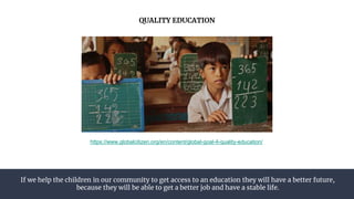 If we help the children in our community to get access to an education they will have a better future,
because they will be able to get a better job and have a stable life.
QUALITY EDUCATION
https://www.globalcitizen.org/en/content/global-goal-4-quality-education/
 