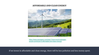 If we invest in affordable and clean energy, there will be less pollution and less money spent.
AFFORDABLE AND CLEAN ENERGY
https://www.eqmagpro.com/sdg-7-how-much-hydrogen-
would-contribute-to-affordable-and-clean-energy/
 