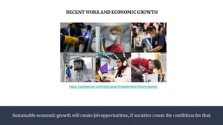 Sustainable economic growth will create job opportunities, if societies create the conditions for that.
DECENT WORK AND ECONOMIC GROWTH
https://globescan.com/sdg-goal-8-leadership-forum-report/
 