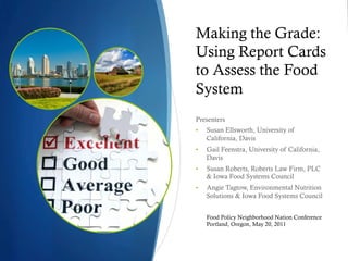 Making the Grade:
Using Report Cards
to Assess the Food
System
Presenters
•    Susan Ellsworth, University of
     California, Davis
•    Gail Feenstra, University of California,
     Davis
•    Susan Roberts, Roberts Law Firm, PLC
     & Iowa Food Systems Council
•    Angie Tagtow, Environmental Nutrition
     Solutions & Iowa Food Systems Council


     Food Policy Neighborhood Nation Conference
     Portland, Oregon, May 20, 2011
 