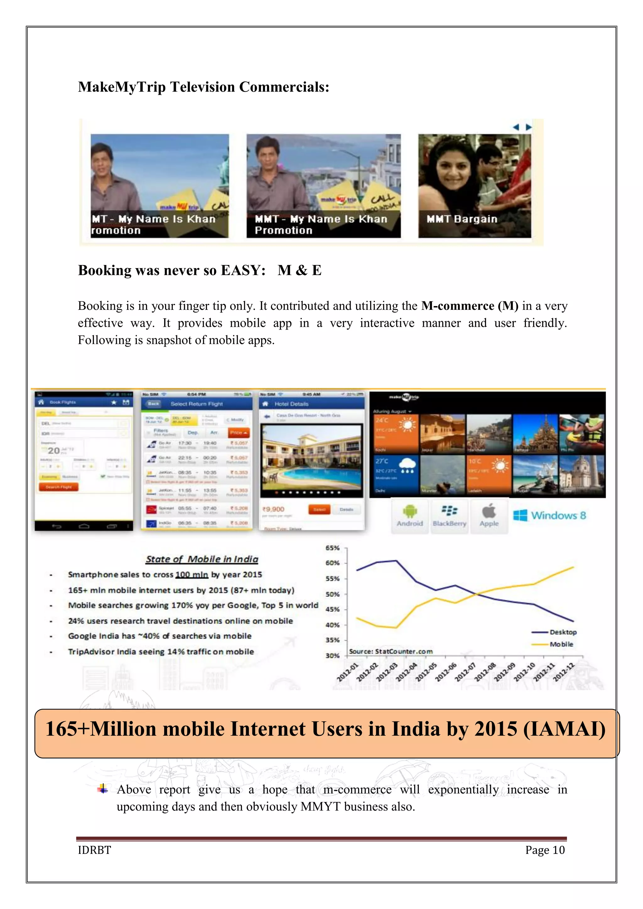 IDRBT Page 10
MakeMyTrip Television Commercials:
Booking was never so EASY: M & E
Booking is in your finger tip only. It contributed and utilizing the M-commerce (M) in a very
effective way. It provides mobile app in a very interactive manner and user friendly.
Following is snapshot of mobile apps.
Above report give us a hope that m-commerce will exponentially increase in
upcoming days and then obviously MMYT business also.
165+Million mobile Internet Users in India by 2015 (IAMAI)
 