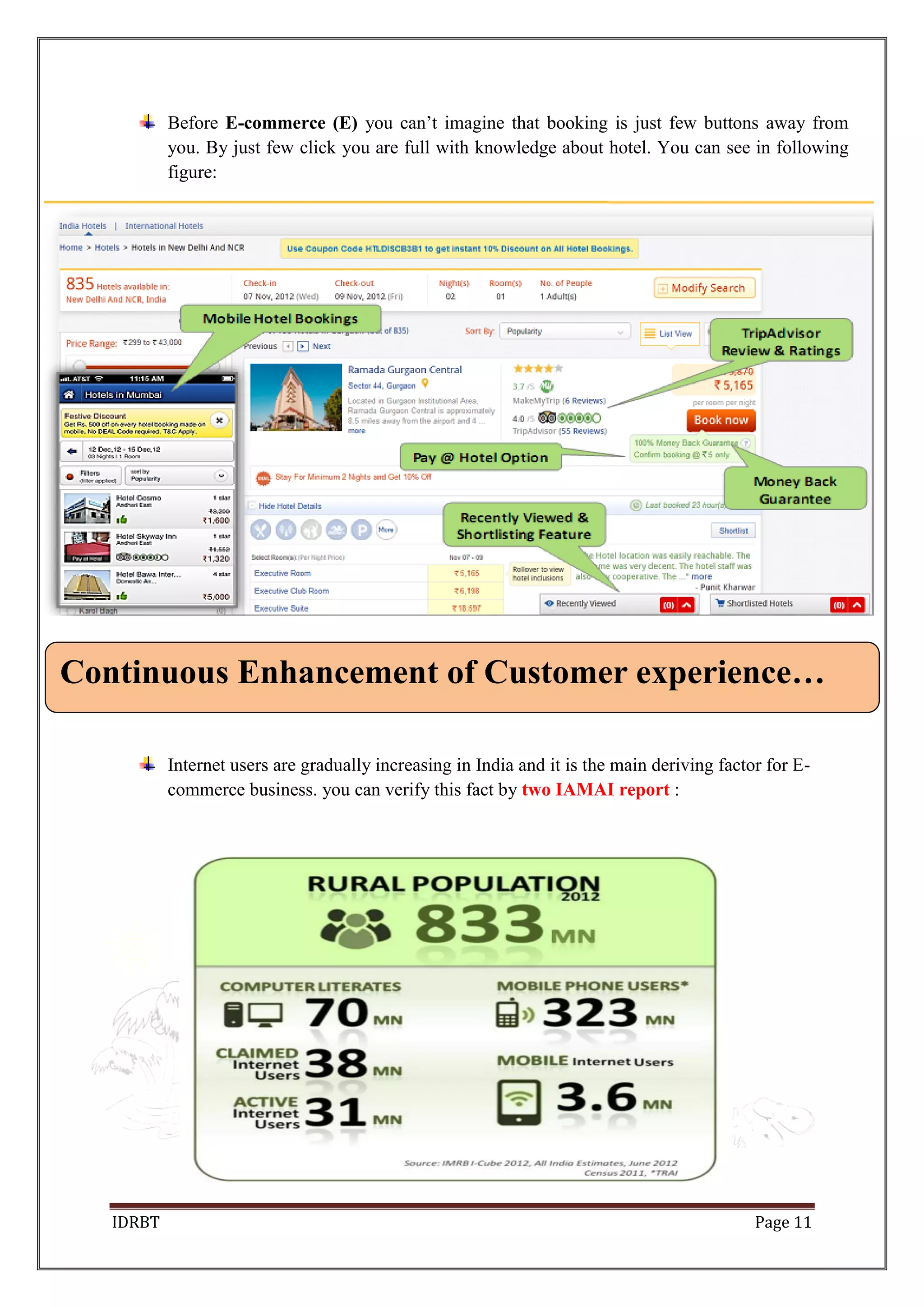 IDRBT Page 11
Before E-commerce (E) you can’t imagine that booking is just few buttons away from
you. By just few click you are full with knowledge about hotel. You can see in following
figure:
Internet users are gradually increasing in India and it is the main deriving factor for E-
commerce business. you can verify this fact by two IAMAI report :
Continuous Enhancement of Customer experience…
 