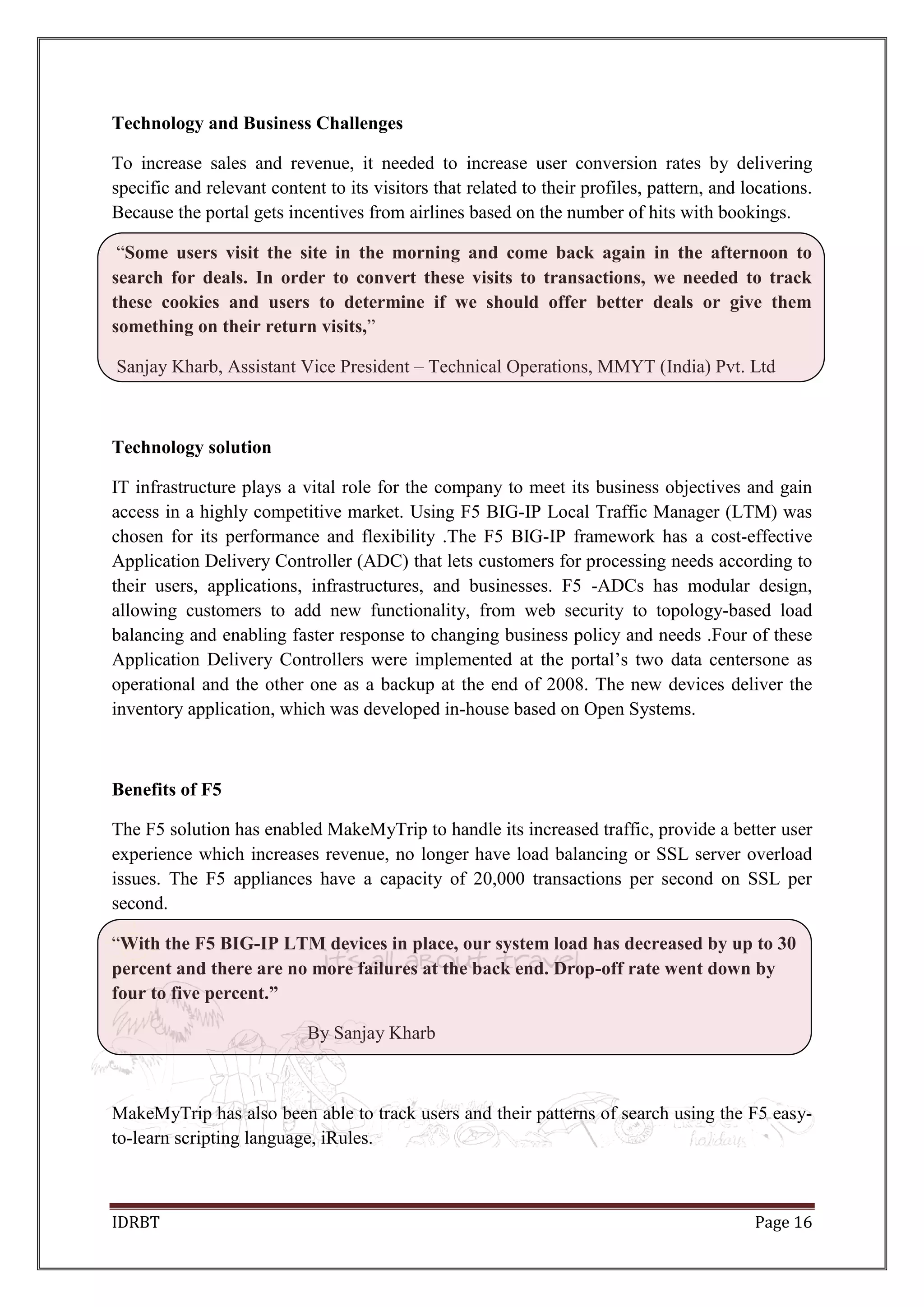 IDRBT Page 16
Technology and Business Challenges
To increase sales and revenue, it needed to increase user conversion rates by delivering
specific and relevant content to its visitors that related to their profiles, pattern, and locations.
Because the portal gets incentives from airlines based on the number of hits with bookings.
―Some users visit the site in the morning and come back again in the afternoon to
search for deals. In order to convert these visits to transactions, we needed to track
these cookies and users to determine if we should offer better deals or give them
something on their return visits,‖
Sanjay Kharb, Assistant Vice President – Technical Operations, MMYT (India) Pvt. Ltd
Technology solution
IT infrastructure plays a vital role for the company to meet its business objectives and gain
access in a highly competitive market. Using F5 BIG-IP Local Traffic Manager (LTM) was
chosen for its performance and flexibility .The F5 BIG-IP framework has a cost-effective
Application Delivery Controller (ADC) that lets customers for processing needs according to
their users, applications, infrastructures, and businesses. F5 -ADCs has modular design,
allowing customers to add new functionality, from web security to topology-based load
balancing and enabling faster response to changing business policy and needs .Four of these
Application Delivery Controllers were implemented at the portal’s two data centersone as
operational and the other one as a backup at the end of 2008. The new devices deliver the
inventory application, which was developed in-house based on Open Systems.
Benefits of F5
The F5 solution has enabled MakeMyTrip to handle its increased traffic, provide a better user
experience which increases revenue, no longer have load balancing or SSL server overload
issues. The F5 appliances have a capacity of 20,000 transactions per second on SSL per
second.
―With the F5 BIG-IP LTM devices in place, our system load has decreased by up to 30
percent and there are no more failures at the back end. Drop-off rate went down by
four to five percent.”
By Sanjay Kharb
MakeMyTrip has also been able to track users and their patterns of search using the F5 easy-
to-learn scripting language, iRules.
 