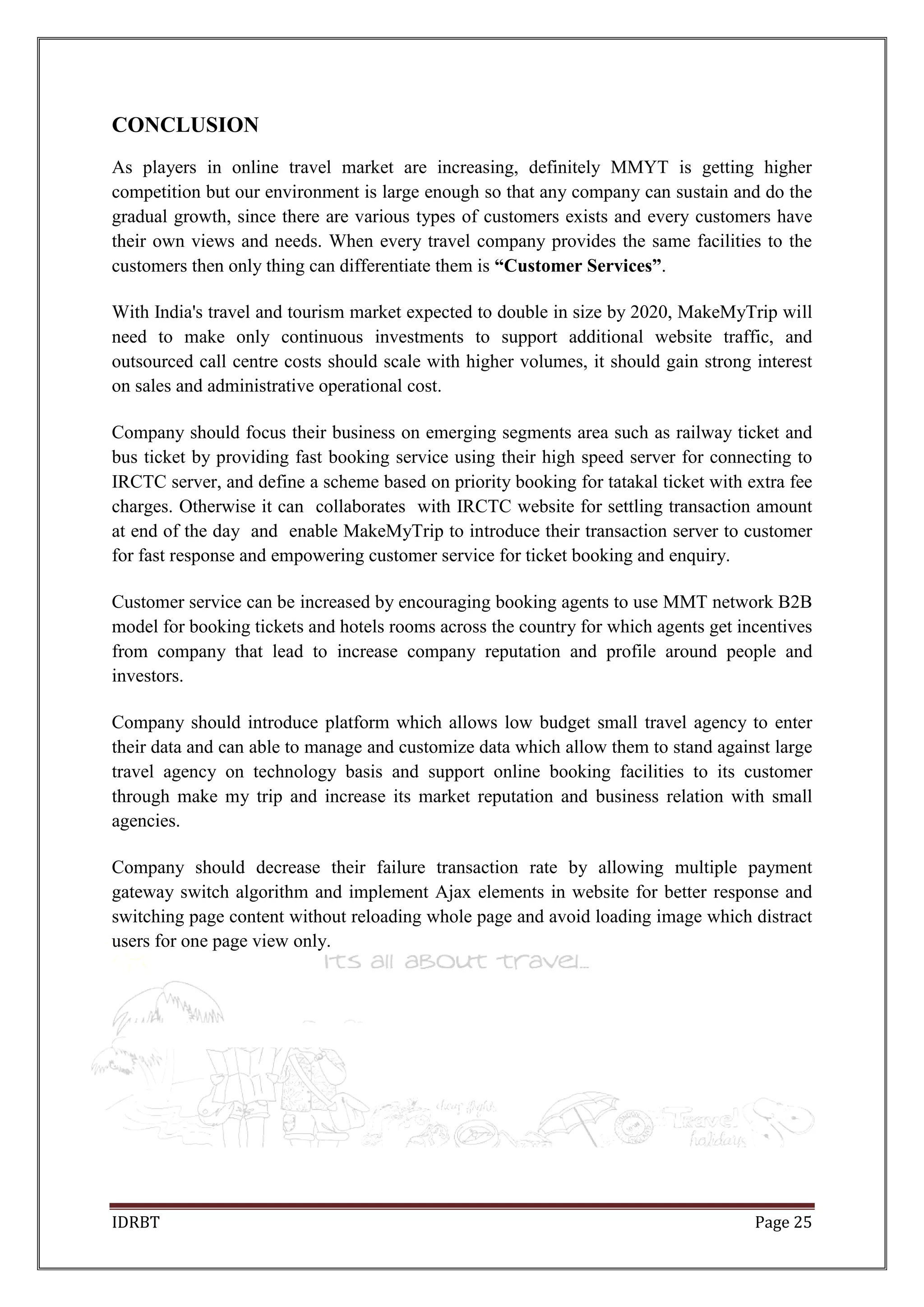 IDRBT Page 25
CONCLUSION
As players in online travel market are increasing, definitely MMYT is getting higher
competition but our environment is large enough so that any company can sustain and do the
gradual growth, since there are various types of customers exists and every customers have
their own views and needs. When every travel company provides the same facilities to the
customers then only thing can differentiate them is “Customer Services”.
With India's travel and tourism market expected to double in size by 2020, MakeMyTrip will
need to make only continuous investments to support additional website traffic, and
outsourced call centre costs should scale with higher volumes, it should gain strong interest
on sales and administrative operational cost.
Company should focus their business on emerging segments area such as railway ticket and
bus ticket by providing fast booking service using their high speed server for connecting to
IRCTC server, and define a scheme based on priority booking for tatakal ticket with extra fee
charges. Otherwise it can collaborates with IRCTC website for settling transaction amount
at end of the day and enable MakeMyTrip to introduce their transaction server to customer
for fast response and empowering customer service for ticket booking and enquiry.
Customer service can be increased by encouraging booking agents to use MMT network B2B
model for booking tickets and hotels rooms across the country for which agents get incentives
from company that lead to increase company reputation and profile around people and
investors.
Company should introduce platform which allows low budget small travel agency to enter
their data and can able to manage and customize data which allow them to stand against large
travel agency on technology basis and support online booking facilities to its customer
through make my trip and increase its market reputation and business relation with small
agencies.
Company should decrease their failure transaction rate by allowing multiple payment
gateway switch algorithm and implement Ajax elements in website for better response and
switching page content without reloading whole page and avoid loading image which distract
users for one page view only.
 
