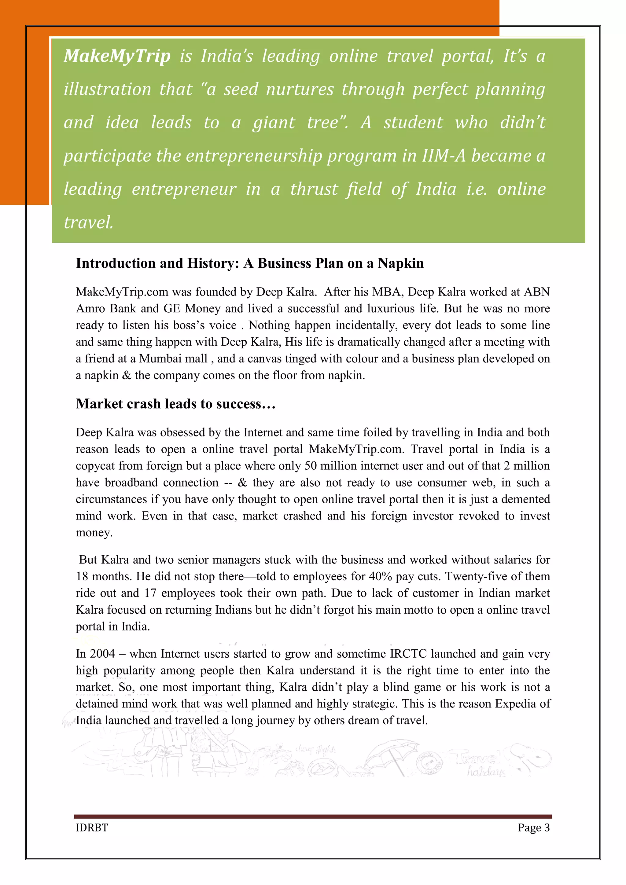 IDRBT Page 3
Introduction and History: A Business Plan on a Napkin
MakeMyTrip.com was founded by Deep Kalra. After his MBA, Deep Kalra worked at ABN
Amro Bank and GE Money and lived a successful and luxurious life. But he was no more
ready to listen his boss’s voice . Nothing happen incidentally, every dot leads to some line
and same thing happen with Deep Kalra, His life is dramatically changed after a meeting with
a friend at a Mumbai mall , and a canvas tinged with colour and a business plan developed on
a napkin & the company comes on the floor from napkin.
Market crash leads to success…
Deep Kalra was obsessed by the Internet and same time foiled by travelling in India and both
reason leads to open a online travel portal MakeMyTrip.com. Travel portal in India is a
copycat from foreign but a place where only 50 million internet user and out of that 2 million
have broadband connection -- & they are also not ready to use consumer web, in such a
circumstances if you have only thought to open online travel portal then it is just a demented
mind work. Even in that case, market crashed and his foreign investor revoked to invest
money.
But Kalra and two senior managers stuck with the business and worked without salaries for
18 months. He did not stop there—told to employees for 40% pay cuts. Twenty-five of them
ride out and 17 employees took their own path. Due to lack of customer in Indian market
Kalra focused on returning Indians but he didn’t forgot his main motto to open a online travel
portal in India.
In 2004 – when Internet users started to grow and sometime IRCTC launched and gain very
high popularity among people then Kalra understand it is the right time to enter into the
market. So, one most important thing, Kalra didn’t play a blind game or his work is not a
detained mind work that was well planned and highly strategic. This is the reason Expedia of
India launched and travelled a long journey by others dream of travel.
MakeMyTrip is India’s leading online travel portal, It’s a
illustration that “a seed nurtures through perfect planning
and idea leads to a giant tree”. A student who didn’t
participate the entrepreneurship program in IIM-A became a
leading entrepreneur in a thrust field of India i.e. online
travel.
 