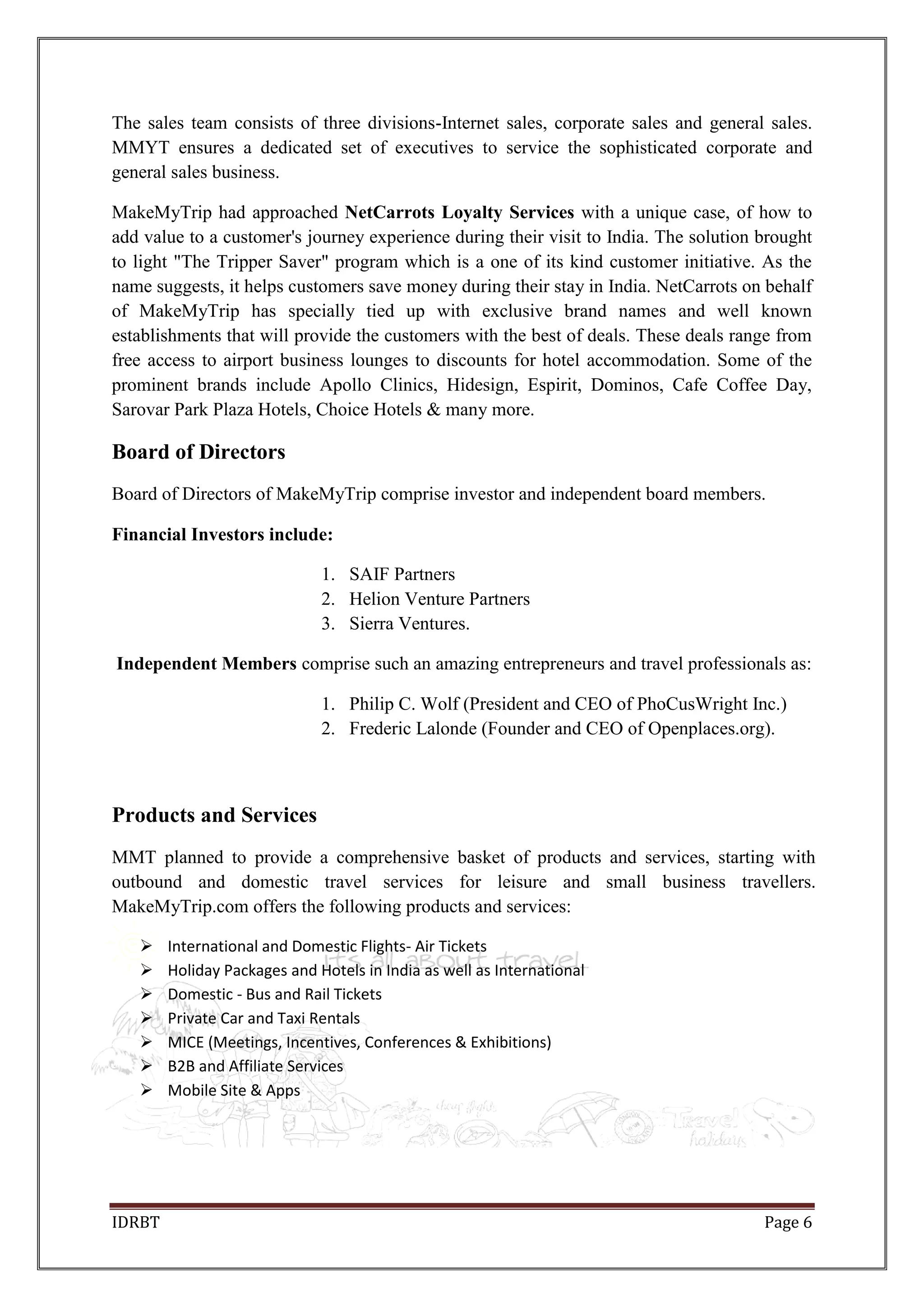 IDRBT Page 6
The sales team consists of three divisions-Internet sales, corporate sales and general sales.
MMYT ensures a dedicated set of executives to service the sophisticated corporate and
general sales business.
MakeMyTrip had approached NetCarrots Loyalty Services with a unique case, of how to
add value to a customer's journey experience during their visit to India. The solution brought
to light "The Tripper Saver" program which is a one of its kind customer initiative. As the
name suggests, it helps customers save money during their stay in India. NetCarrots on behalf
of MakeMyTrip has specially tied up with exclusive brand names and well known
establishments that will provide the customers with the best of deals. These deals range from
free access to airport business lounges to discounts for hotel accommodation. Some of the
prominent brands include Apollo Clinics, Hidesign, Espirit, Dominos, Cafe Coffee Day,
Sarovar Park Plaza Hotels, Choice Hotels & many more.
Board of Directors
Board of Directors of MakeMyTrip comprise investor and independent board members.
Financial Investors include:
1. SAIF Partners
2. Helion Venture Partners
3. Sierra Ventures.
Independent Members comprise such an amazing entrepreneurs and travel professionals as:
1. Philip C. Wolf (President and CEO of PhoCusWright Inc.)
2. Frederic Lalonde (Founder and CEO of Openplaces.org).
Products and Services
MMT planned to provide a comprehensive basket of products and services, starting with
outbound and domestic travel services for leisure and small business travellers.
MakeMyTrip.com offers the following products and services:
 International and Domestic Flights- Air Tickets
 Holiday Packages and Hotels in India as well as International
 Domestic - Bus and Rail Tickets
 Private Car and Taxi Rentals
 MICE (Meetings, Incentives, Conferences & Exhibitions)
 B2B and Affiliate Services
 Mobile Site & Apps
 