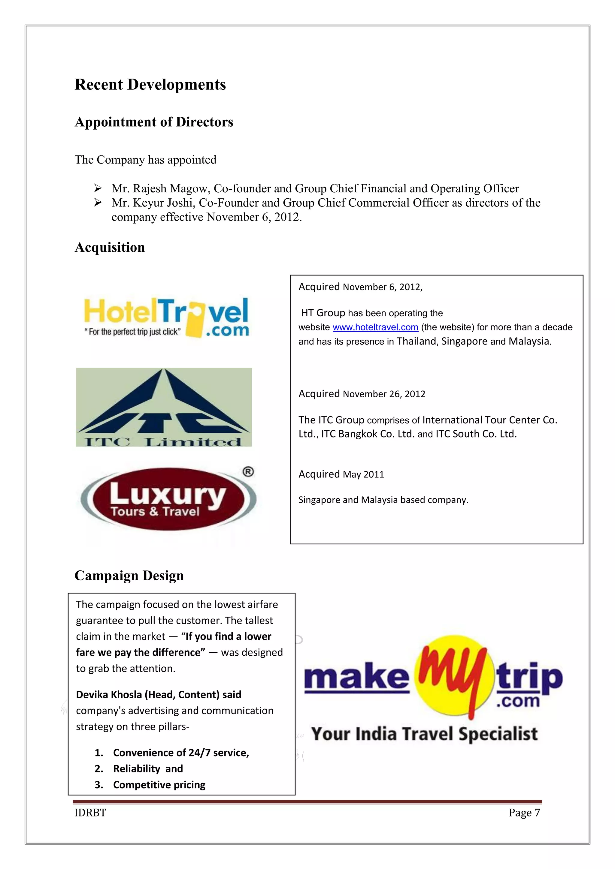 IDRBT Page 7
Recent Developments
Appointment of Directors
The Company has appointed
 Mr. Rajesh Magow, Co-founder and Group Chief Financial and Operating Officer
 Mr. Keyur Joshi, Co-Founder and Group Chief Commercial Officer as directors of the
company effective November 6, 2012.
Acquisition
Campaign Design
Acquired November 6, 2012,
HT Group has been operating the
website www.hoteltravel.com (the website) for more than a decade
and has its presence in Thailand, Singapore and Malaysia.
Acquired November 26, 2012
The ITC Group comprises of International Tour Center Co.
Ltd., ITC Bangkok Co. Ltd. and ITC South Co. Ltd.
Acquired May 2011
Singapore and Malaysia based company.
The campaign focused on the lowest airfare
guarantee to pull the customer. The tallest
claim in the market — “If you find a lower
fare we pay the difference” — was designed
to grab the attention.
Devika Khosla (Head, Content) said
company's advertising and communication
strategy on three pillars-
1. Convenience of 24/7 service,
2. Reliability and
3. Competitive pricing
 