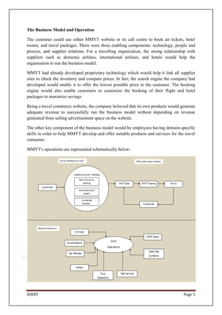 IDRBT Page 5
The Business Model and Operation
The customer could use either MMYT website or its call centre to book air tickets, hotel
rooms, and travel packages. There were three enabling components: technology, people and
process, and supplier relations. For a travelling organization, the strong relationship with
suppliers such as domestic airlines, international airlines, and hotels would help the
organisation to run the business model.
MMYT had already developed proprietary technology which would help it link all supplier
sites to check the inventory and compare prices. In fact, the search engine the company had
developed would enable it to offer the lowest possible price to the customer. The booking
engine would also enable customers to customize the booking of their flight and hotel
packages to maximize savings.
Being a travel commerce website, the company believed that its own products would generate
adequate revenue to successfully run the business model without depending on revenue
generated from selling advertisement space on the website.
The other key component of the business model would be employees having domain-specific
skills in order to help MMYT develop and offer suitable products and services for the travel
consumer.
MMYT's operations are represented schematically below:
 