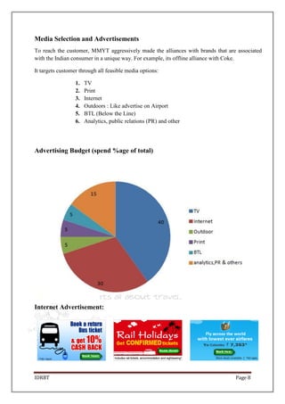 IDRBT Page 8
Media Selection and Advertisements
To reach the customer, MMYT aggressively made the alliances with brands that are associated
with the Indian consumer in a unique way. For example, its offline alliance with Coke.
It targets customer through all feasible media options:
1. TV
2. Print
3. Internet
4. Outdoors : Like advertise on Airport
5. BTL (Below the Line)
6. Analytics, public relations (PR) and other
Advertising Budget (spend %age of total)
Internet Advertisement:
 