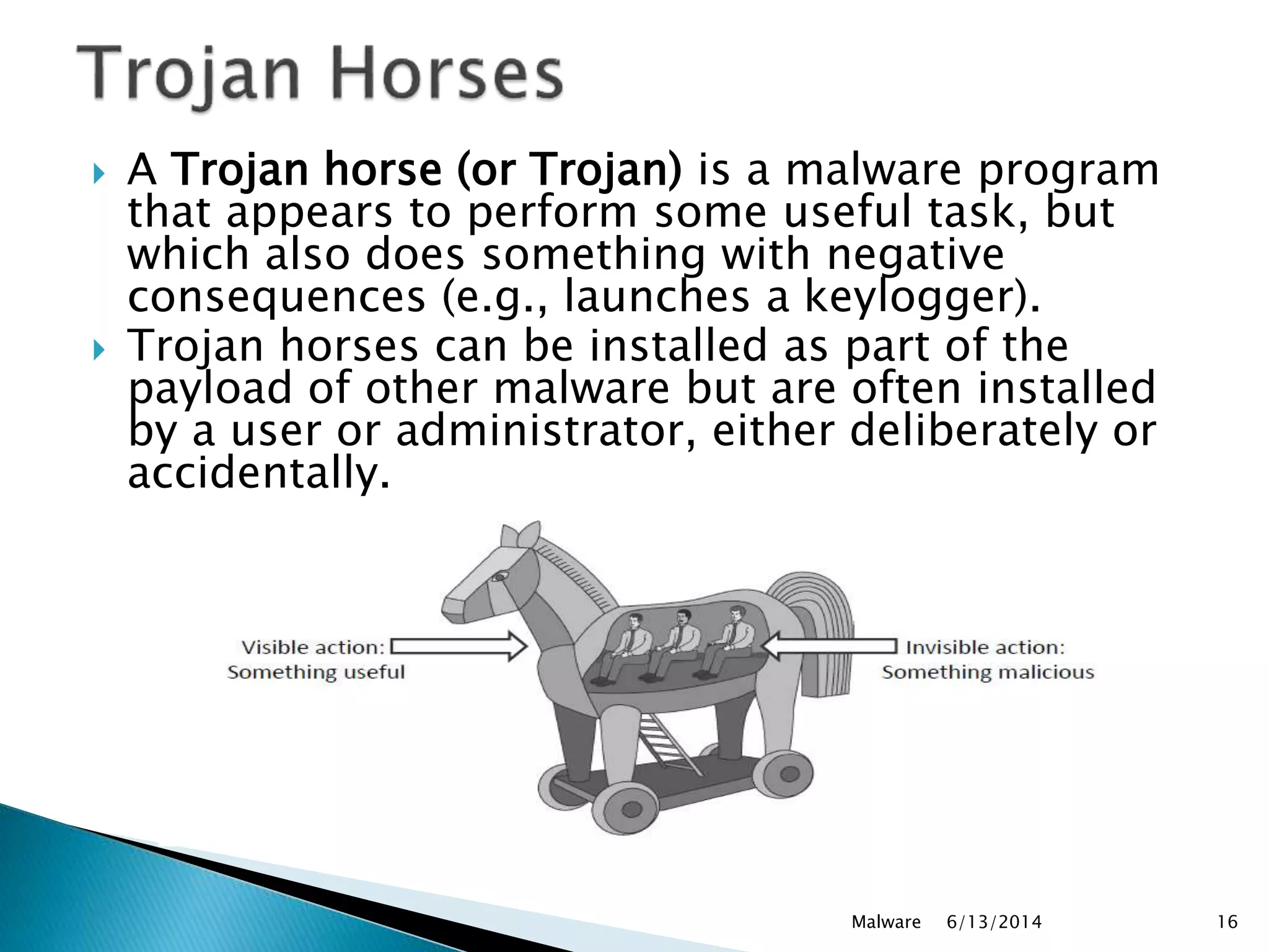  A Trojan horse (or Trojan) is a malware program
that appears to perform some useful task, but
which also does something with negative
consequences (e.g., launches a keylogger).
 Trojan horses can be installed as part of the
payload of other malware but are often installed
by a user or administrator, either deliberately or
accidentally.
6/13/2014Malware 16
 