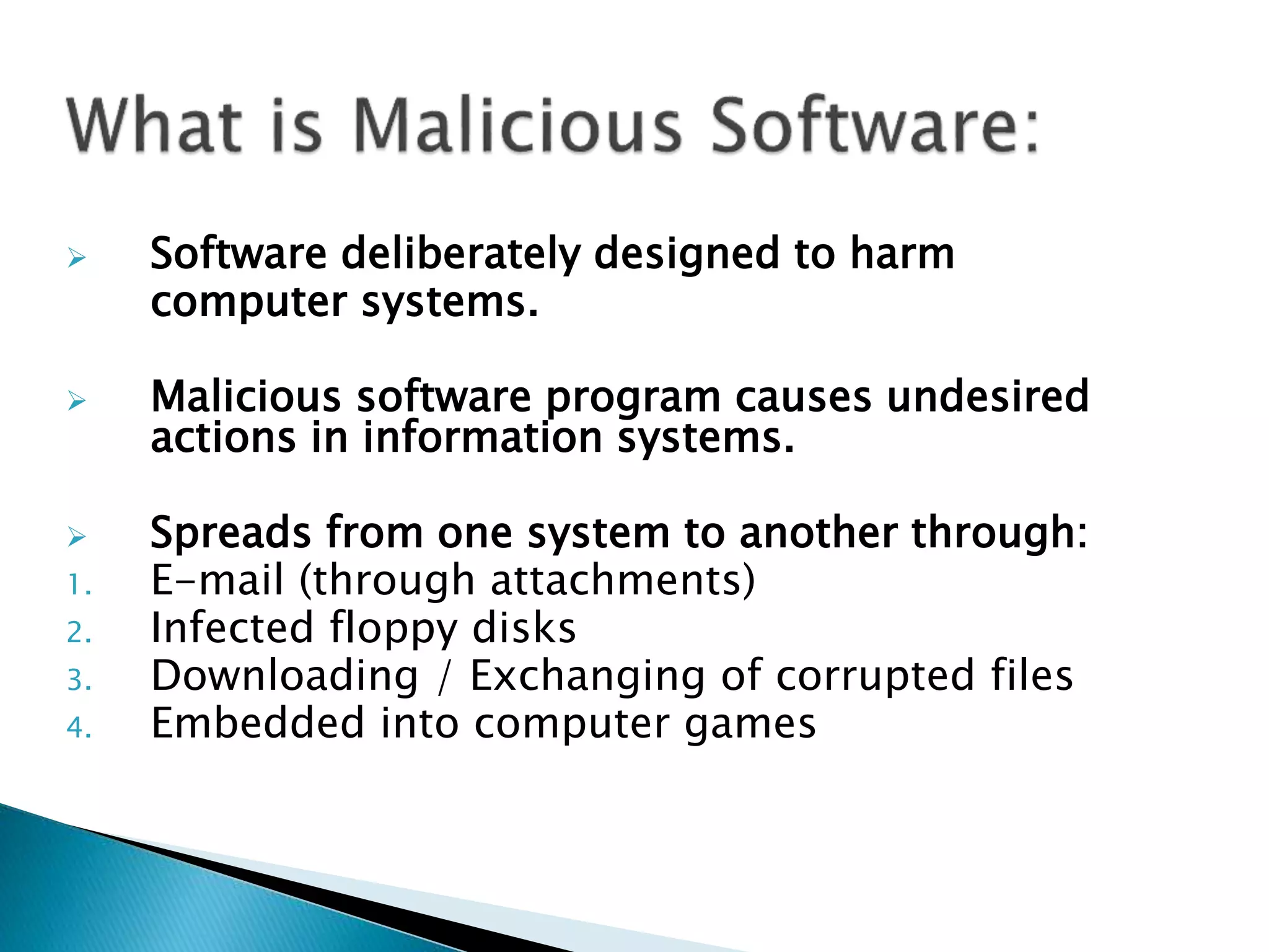  Software deliberately designed to harm
computer systems.
 Malicious software program causes undesired
actions in information systems.
 Spreads from one system to another through:
1. E-mail (through attachments)
2. Infected floppy disks
3. Downloading / Exchanging of corrupted files
4. Embedded into computer games
 
