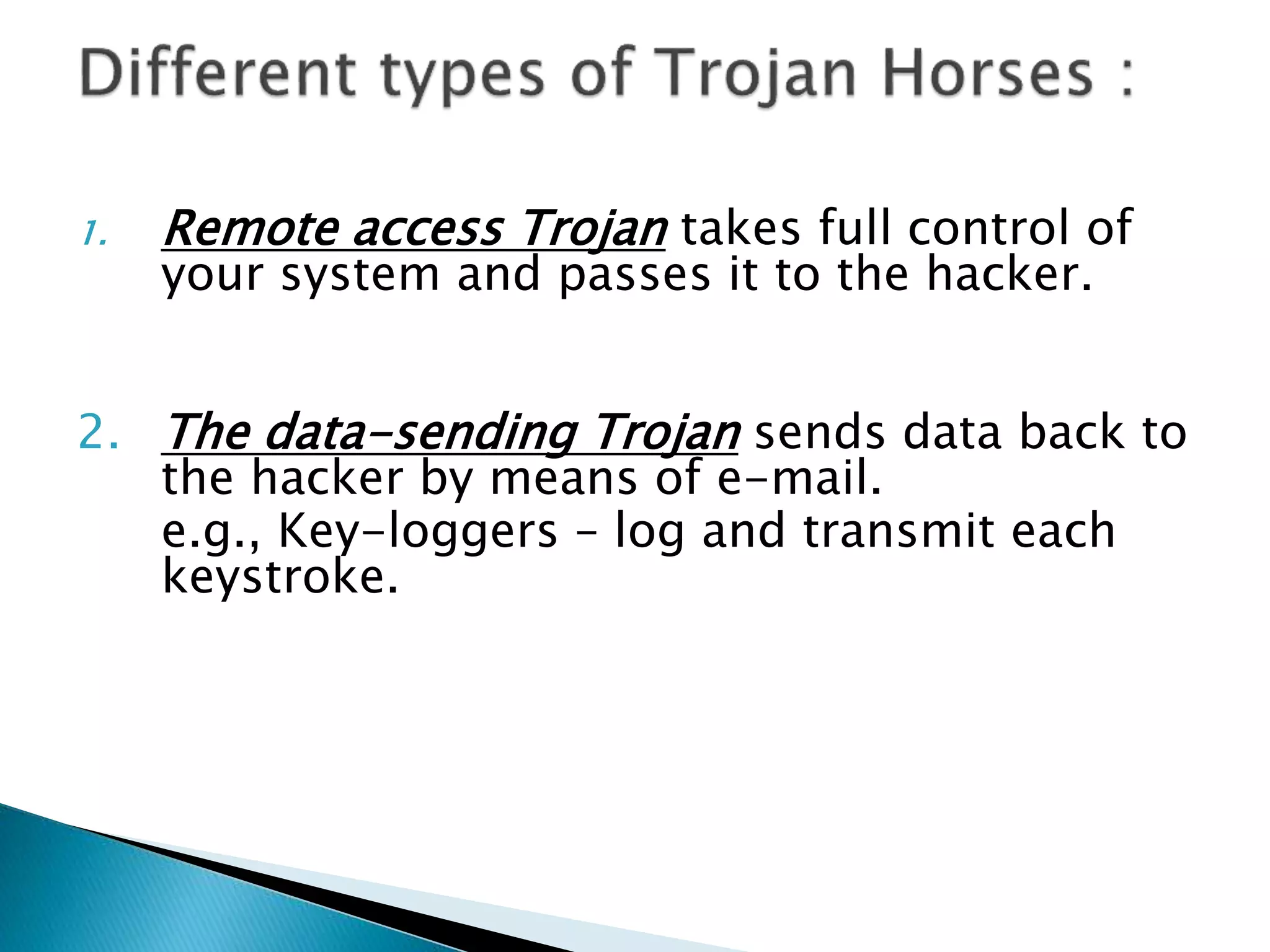 1. Remote access Trojan takes full control of
your system and passes it to the hacker.
2. The data-sending Trojan sends data back to
the hacker by means of e-mail.
e.g., Key-loggers – log and transmit each
keystroke.
 
