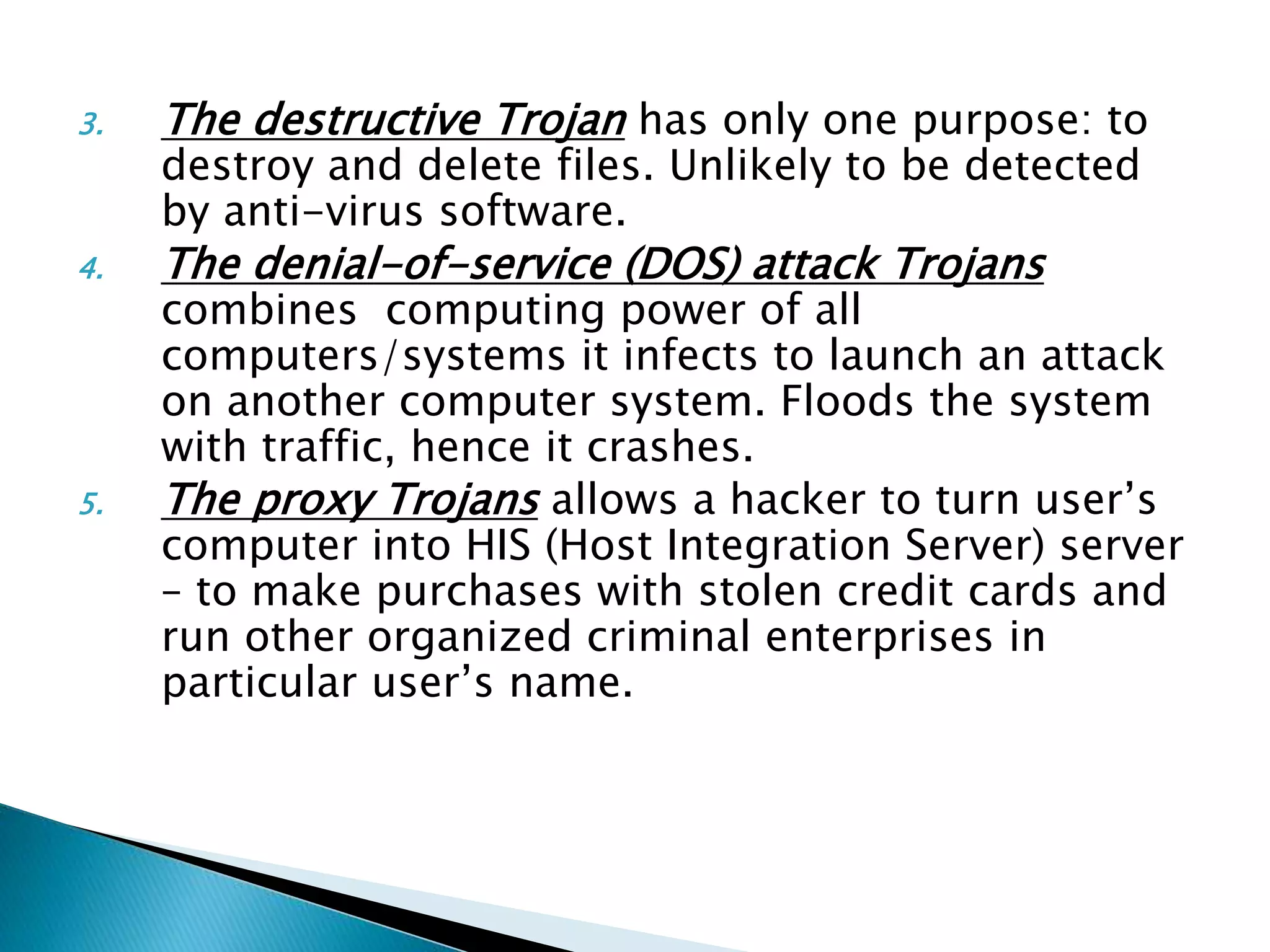 3. The destructive Trojan has only one purpose: to
destroy and delete files. Unlikely to be detected
by anti-virus software.
4. The denial-of-service (DOS) attack Trojans
combines computing power of all
computers/systems it infects to launch an attack
on another computer system. Floods the system
with traffic, hence it crashes.
5. The proxy Trojans allows a hacker to turn user’s
computer into HIS (Host Integration Server) server
– to make purchases with stolen credit cards and
run other organized criminal enterprises in
particular user’s name.
 