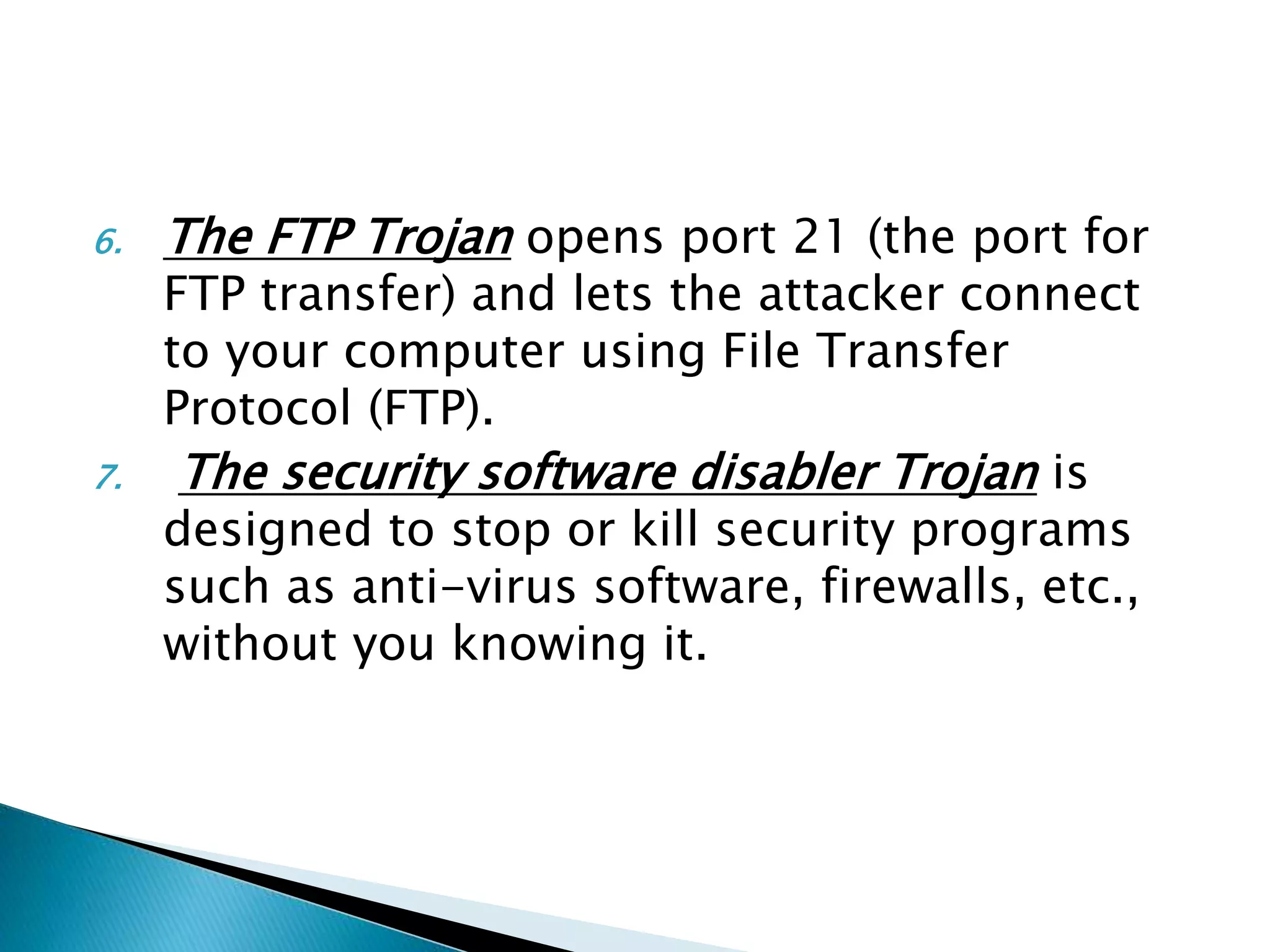 6. The FTP Trojan opens port 21 (the port for
FTP transfer) and lets the attacker connect
to your computer using File Transfer
Protocol (FTP).
7. The security software disabler Trojan is
designed to stop or kill security programs
such as anti-virus software, firewalls, etc.,
without you knowing it.
 