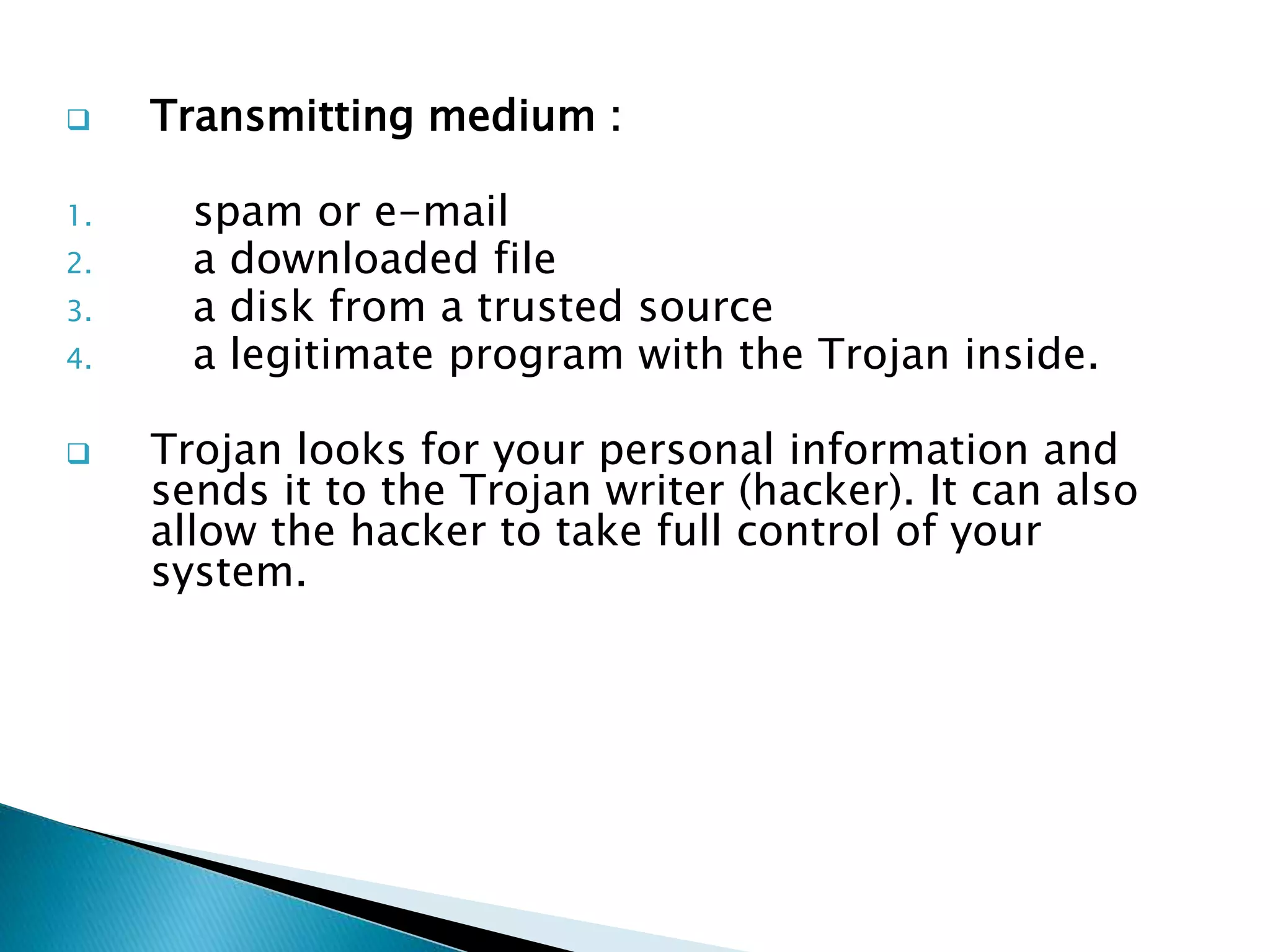  Transmitting medium :
1. spam or e-mail
2. a downloaded file
3. a disk from a trusted source
4. a legitimate program with the Trojan inside.
 Trojan looks for your personal information and
sends it to the Trojan writer (hacker). It can also
allow the hacker to take full control of your
system.
 