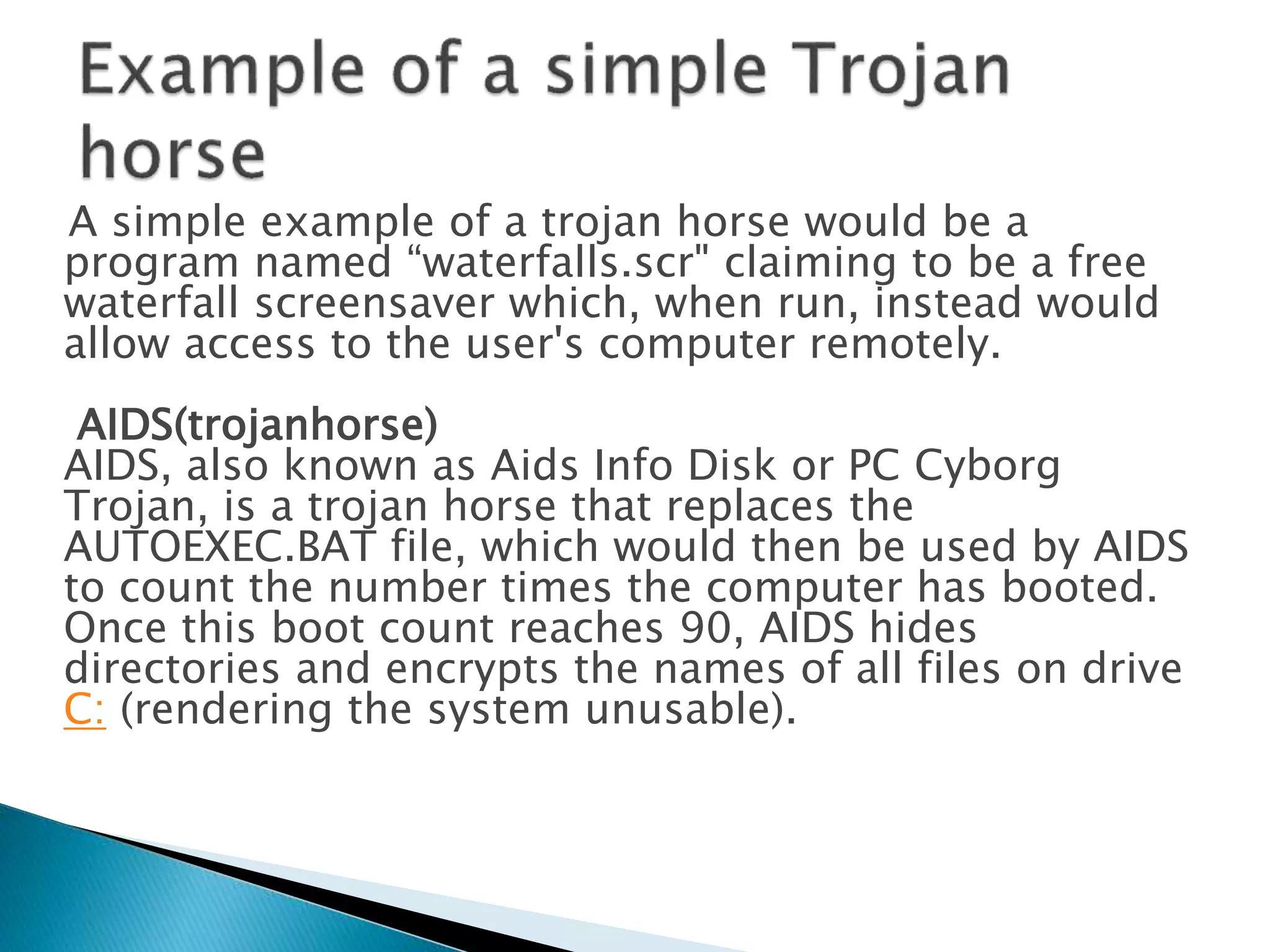 A simple example of a trojan horse would be a
program named “waterfalls.scr" claiming to be a free
waterfall screensaver which, when run, instead would
allow access to the user's computer remotely.
AIDS(trojanhorse)
AIDS, also known as Aids Info Disk or PC Cyborg
Trojan, is a trojan horse that replaces the
AUTOEXEC.BAT file, which would then be used by AIDS
to count the number times the computer has booted.
Once this boot count reaches 90, AIDS hides
directories and encrypts the names of all files on drive
C: (rendering the system unusable).
 