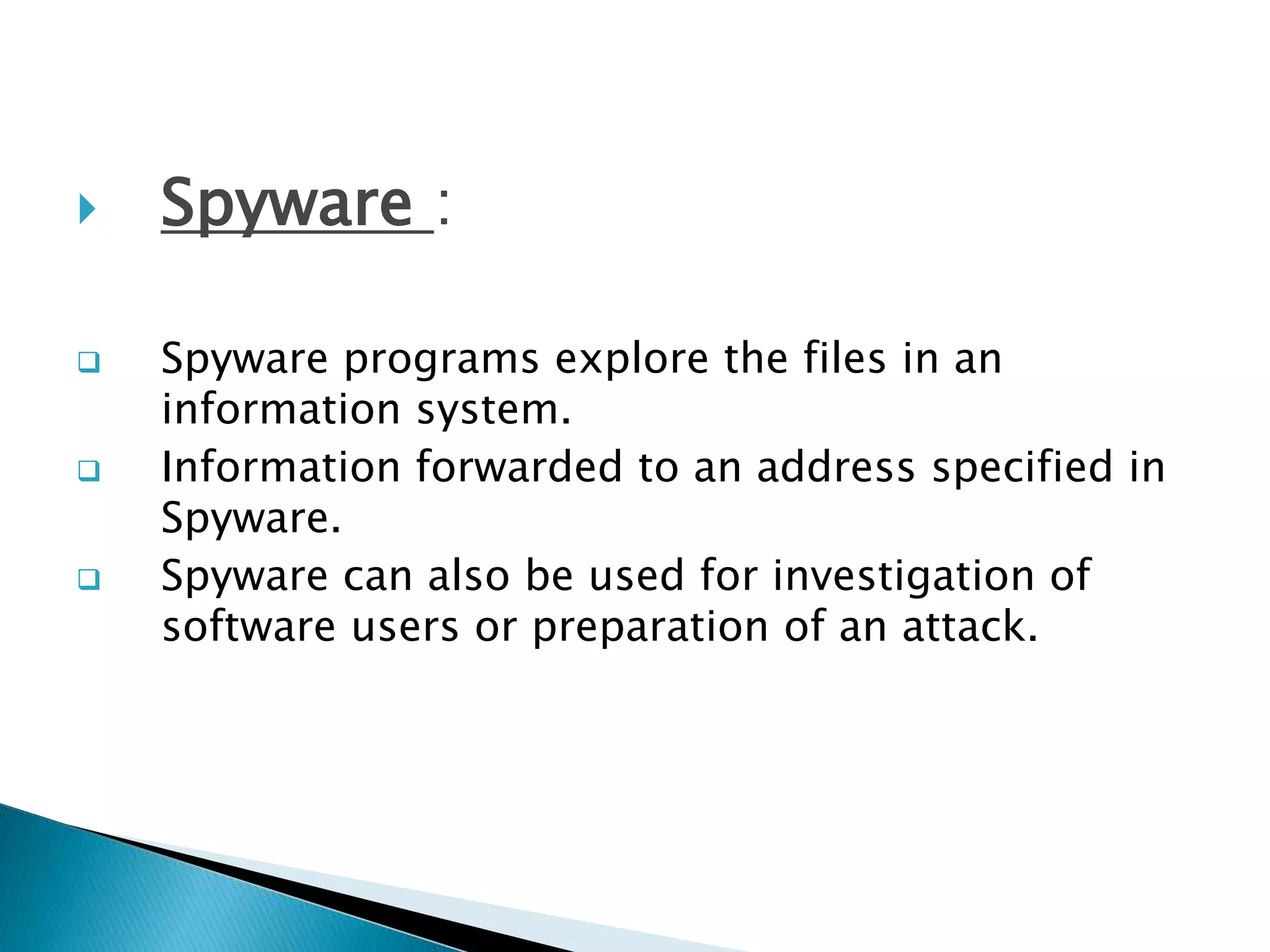  Spyware :
 Spyware programs explore the files in an
information system.
 Information forwarded to an address specified in
Spyware.
 Spyware can also be used for investigation of
software users or preparation of an attack.
 