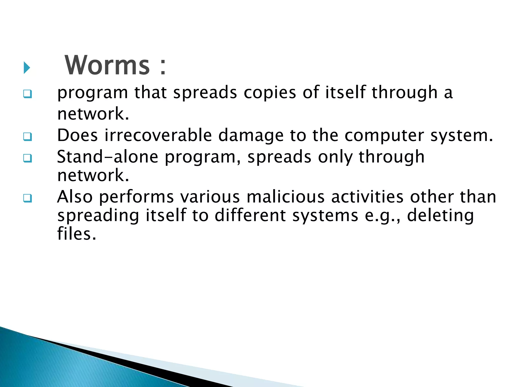  Worms :
 program that spreads copies of itself through a
network.
 Does irrecoverable damage to the computer system.
 Stand-alone program, spreads only through
network.
 Also performs various malicious activities other than
spreading itself to different systems e.g., deleting
files.
 