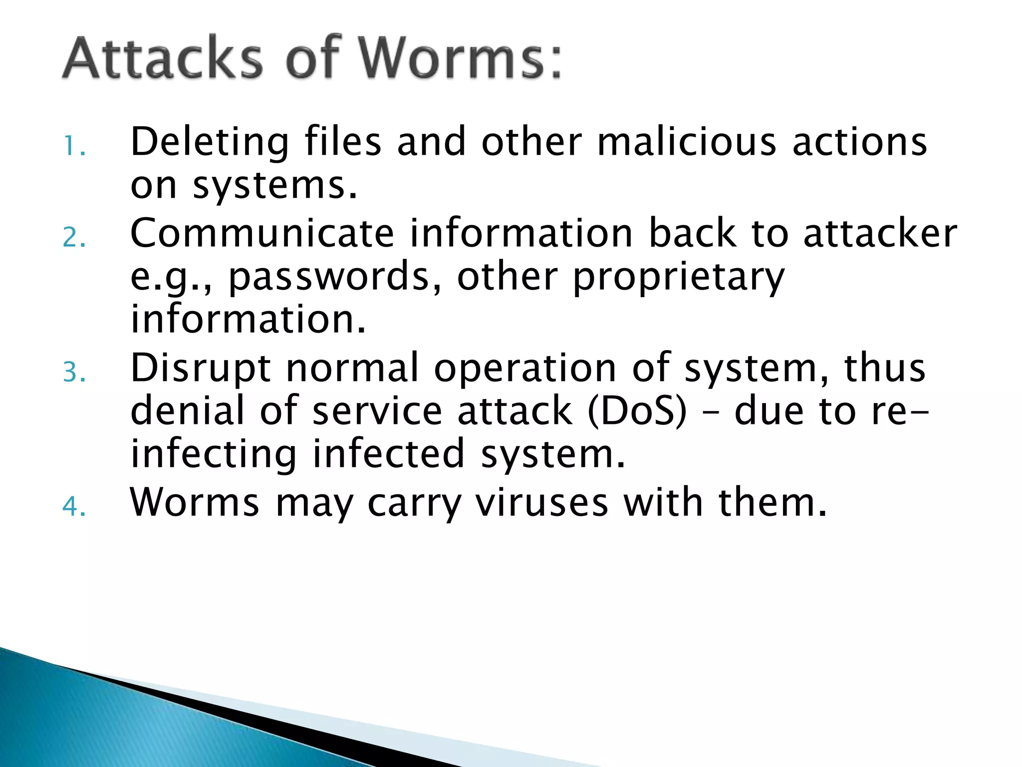 1. Deleting files and other malicious actions
on systems.
2. Communicate information back to attacker
e.g., passwords, other proprietary
information.
3. Disrupt normal operation of system, thus
denial of service attack (DoS) – due to re-
infecting infected system.
4. Worms may carry viruses with them.
 