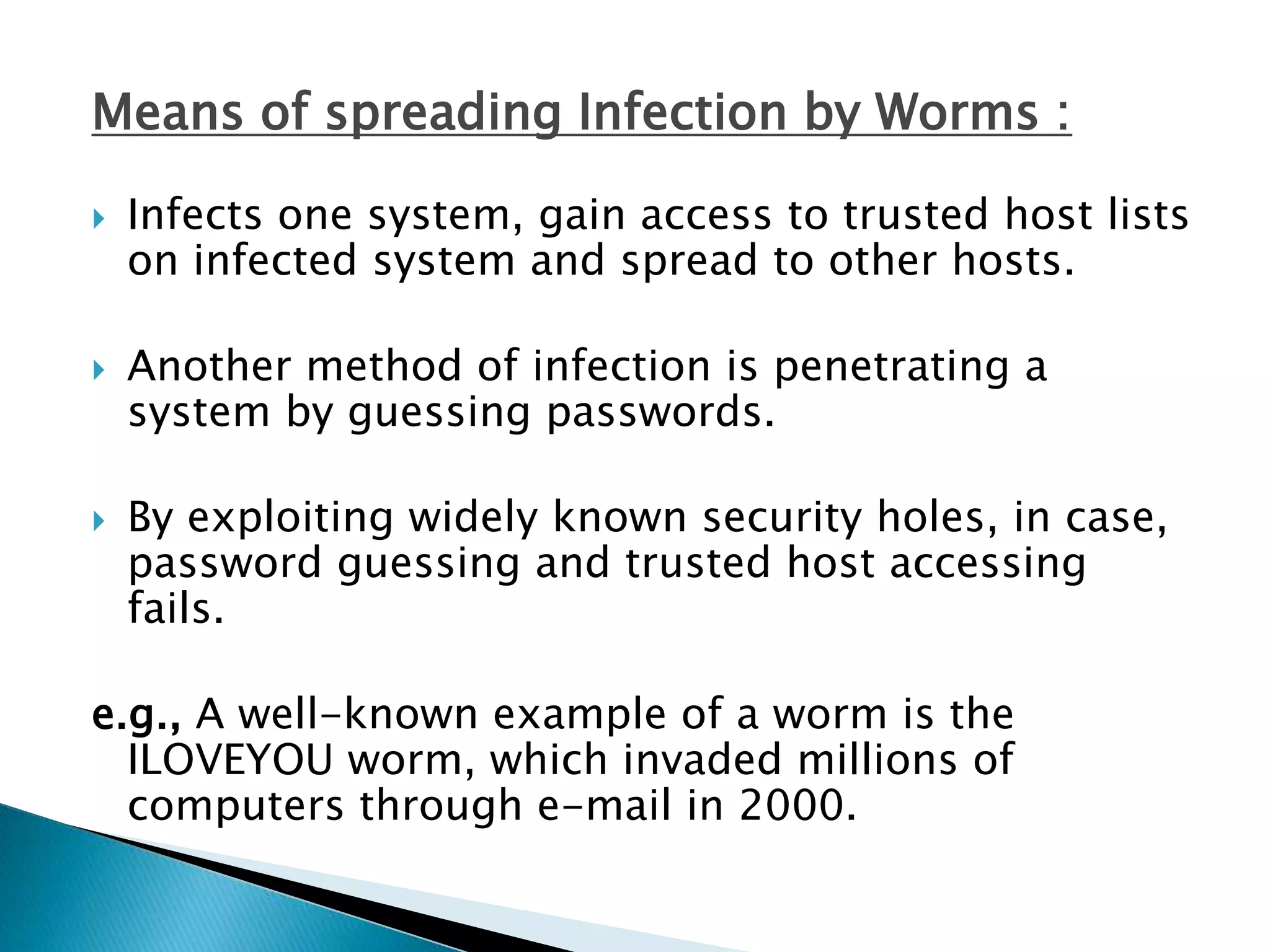 Means of spreading Infection by Worms :
 Infects one system, gain access to trusted host lists
on infected system and spread to other hosts.
 Another method of infection is penetrating a
system by guessing passwords.
 By exploiting widely known security holes, in case,
password guessing and trusted host accessing
fails.
e.g., A well-known example of a worm is the
ILOVEYOU worm, which invaded millions of
computers through e-mail in 2000.
 