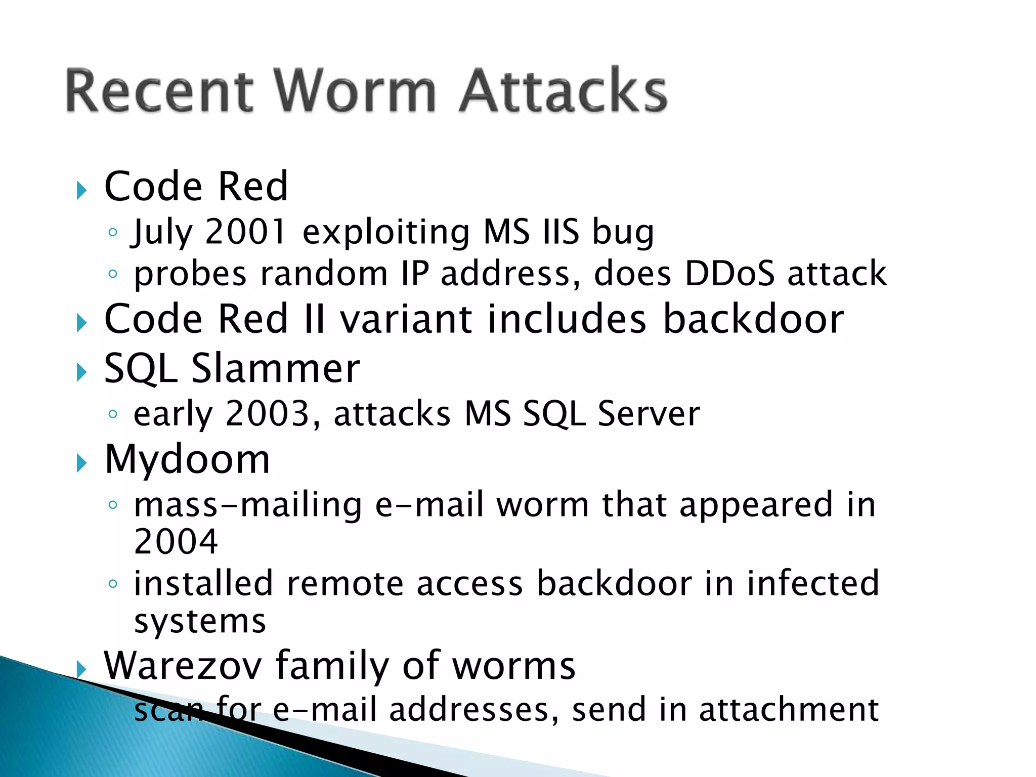  Code Red
◦ July 2001 exploiting MS IIS bug
◦ probes random IP address, does DDoS attack
 Code Red II variant includes backdoor
 SQL Slammer
◦ early 2003, attacks MS SQL Server
 Mydoom
◦ mass-mailing e-mail worm that appeared in
2004
◦ installed remote access backdoor in infected
systems
 Warezov family of worms
◦ scan for e-mail addresses, send in attachment
 