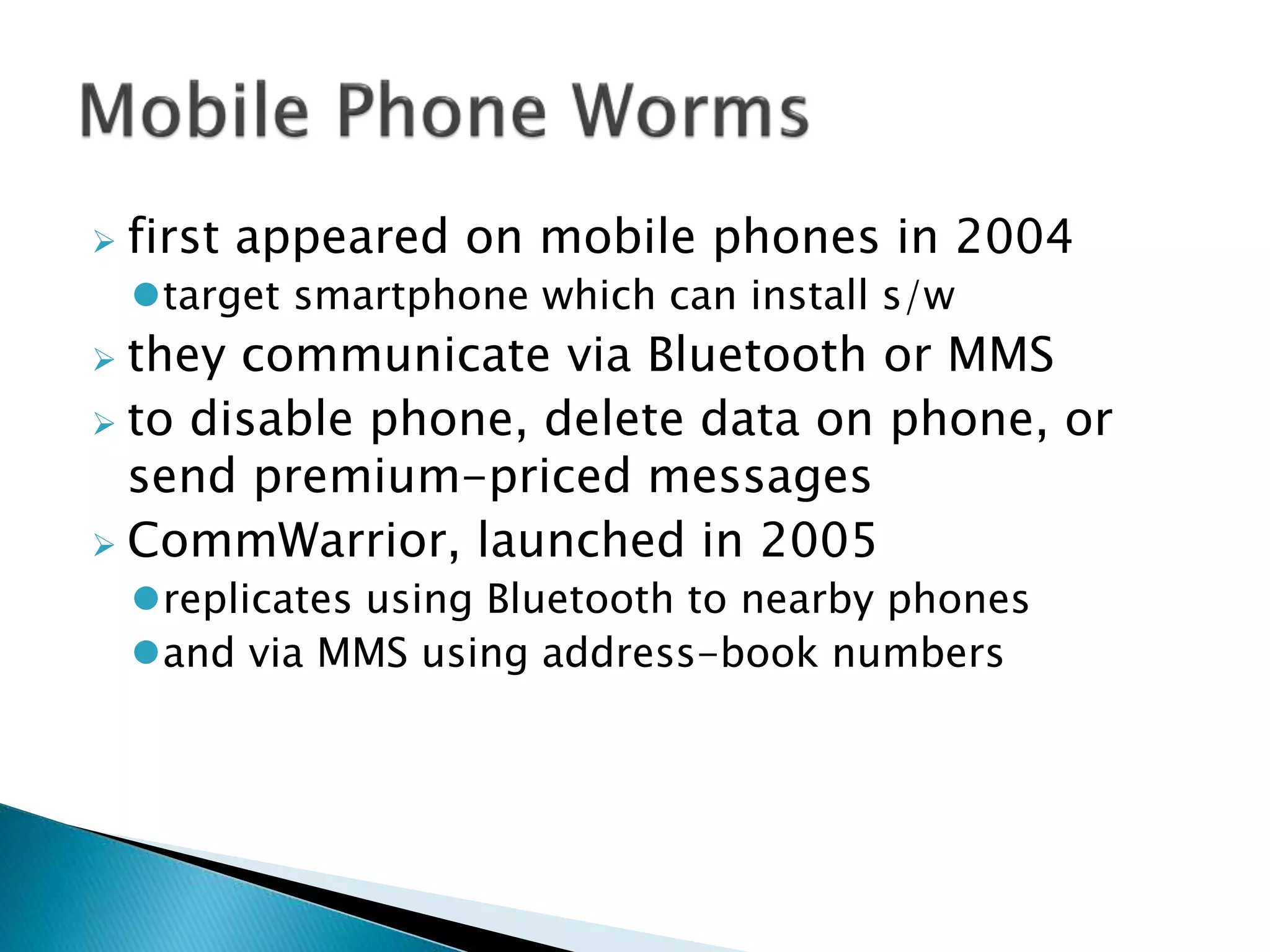  first appeared on mobile phones in 2004
target smartphone which can install s/w
 they communicate via Bluetooth or MMS
 to disable phone, delete data on phone, or
send premium-priced messages
 CommWarrior, launched in 2005
replicates using Bluetooth to nearby phones
and via MMS using address-book numbers
 