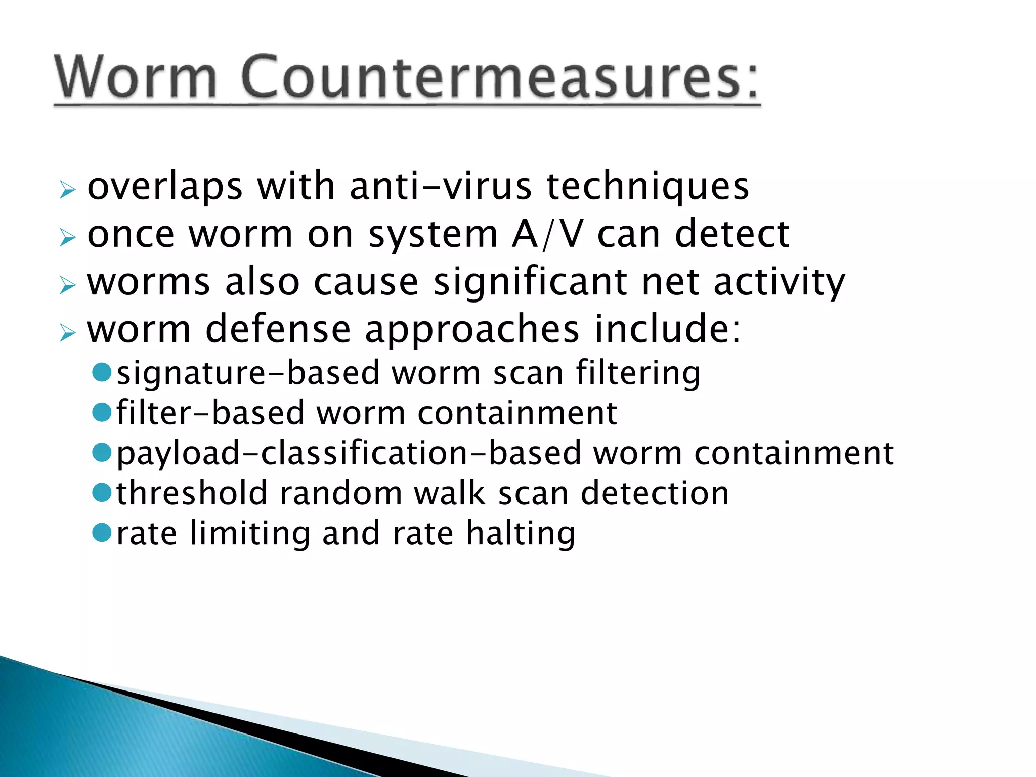  overlaps with anti-virus techniques
 once worm on system A/V can detect
 worms also cause significant net activity
 worm defense approaches include:
signature-based worm scan filtering
filter-based worm containment
payload-classification-based worm containment
threshold random walk scan detection
rate limiting and rate halting
 