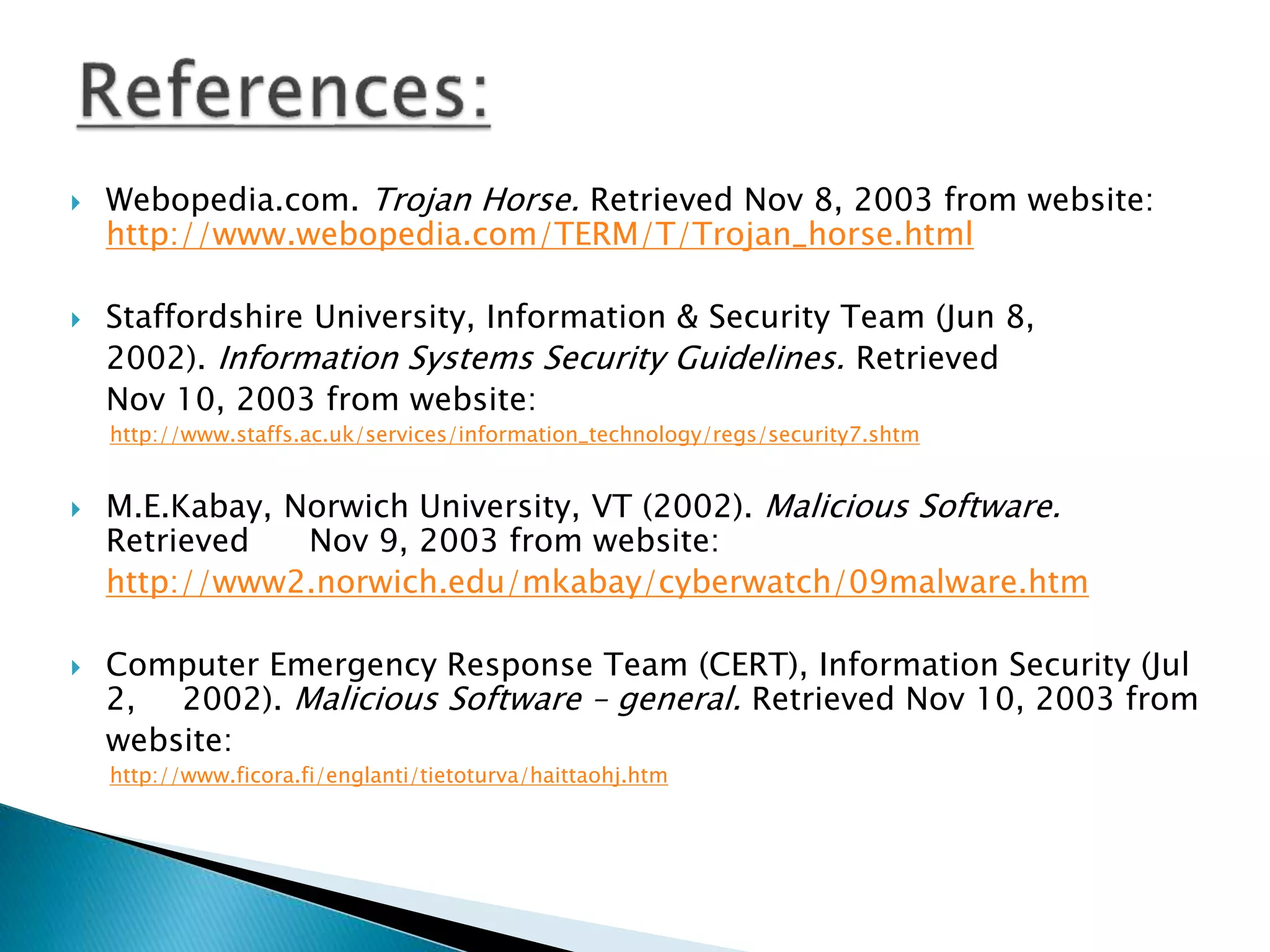 Webopedia.com. Trojan Horse. Retrieved Nov 8, 2003 from website:
http://www.webopedia.com/TERM/T/Trojan_horse.html
 Staffordshire University, Information & Security Team (Jun 8,
2002). Information Systems Security Guidelines. Retrieved
Nov 10, 2003 from website:
http://www.staffs.ac.uk/services/information_technology/regs/security7.shtm
 M.E.Kabay, Norwich University, VT (2002). Malicious Software.
Retrieved Nov 9, 2003 from website:
http://www2.norwich.edu/mkabay/cyberwatch/09malware.htm
 Computer Emergency Response Team (CERT), Information Security (Jul
2, 2002). Malicious Software – general. Retrieved Nov 10, 2003 from
website:
http://www.ficora.fi/englanti/tietoturva/haittaohj.htm
 
