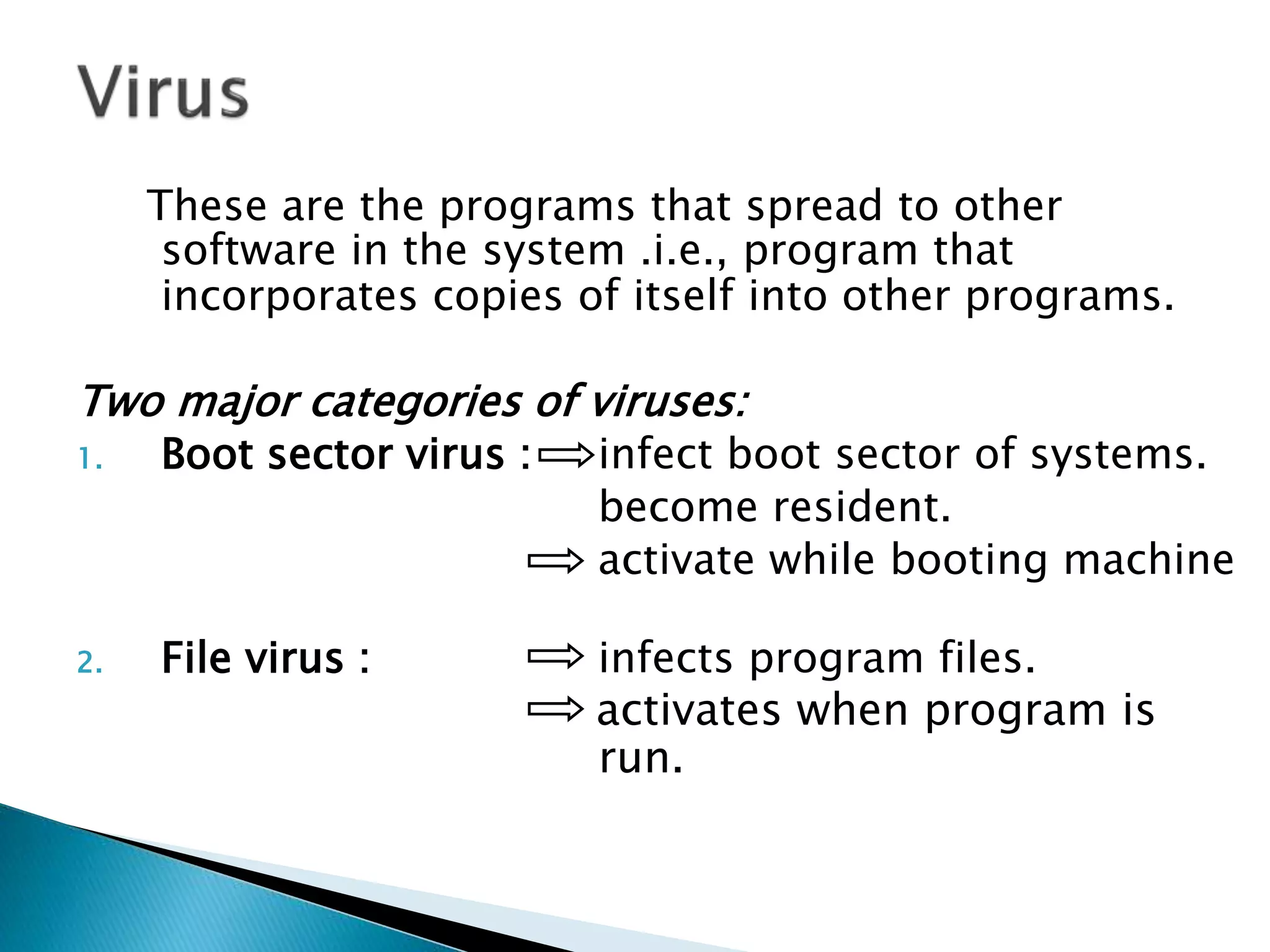 These are the programs that spread to other
software in the system .i.e., program that
incorporates copies of itself into other programs.
Two major categories of viruses:
1. Boot sector virus : infect boot sector of systems.
become resident.
activate while booting machine
2. File virus : infects program files.
activates when program is
run.
 
