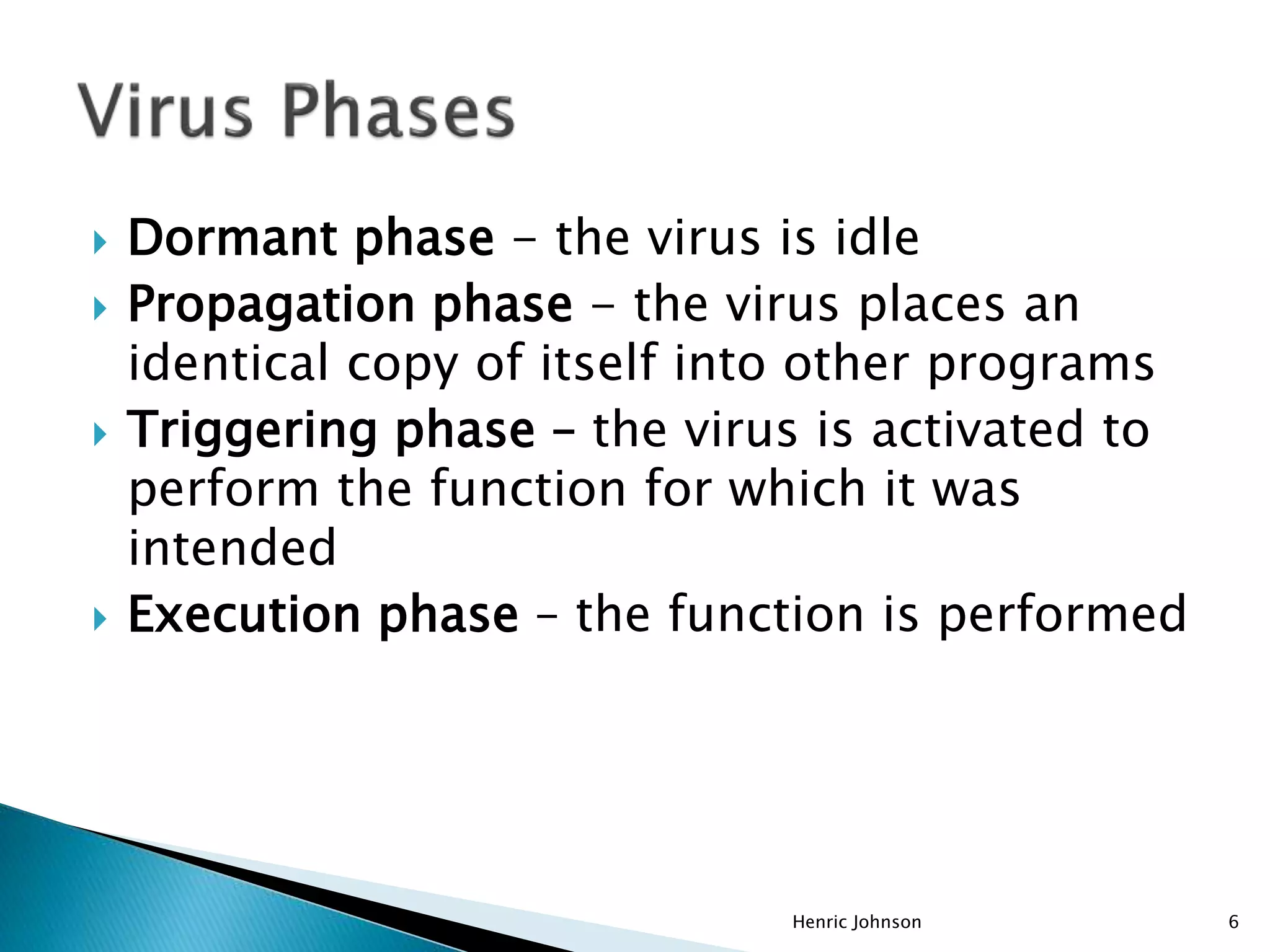  Dormant phase - the virus is idle
 Propagation phase - the virus places an
identical copy of itself into other programs
 Triggering phase – the virus is activated to
perform the function for which it was
intended
 Execution phase – the function is performed
Henric Johnson 6
 