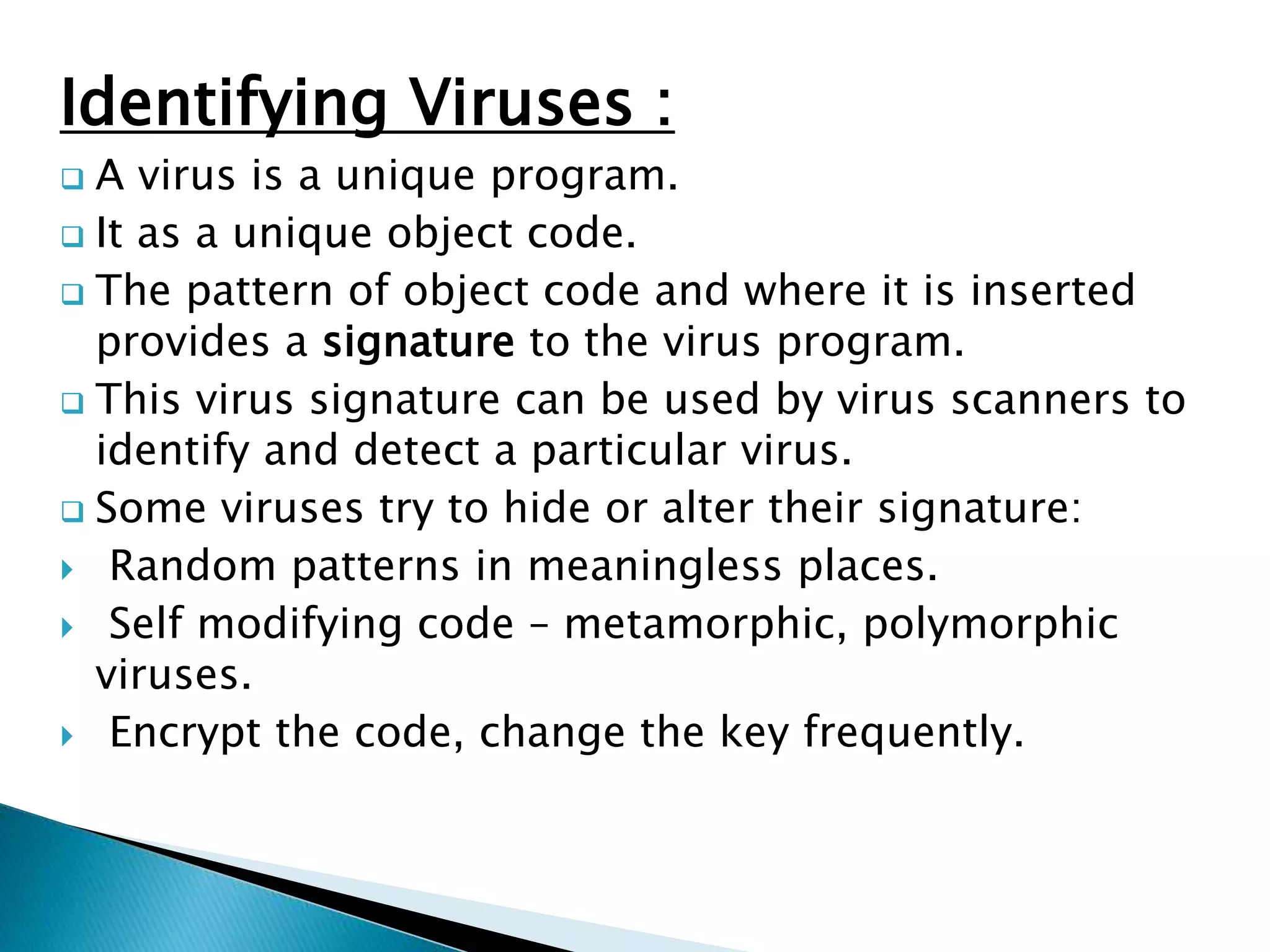 Identifying Viruses :
 A virus is a unique program.
 It as a unique object code.
 The pattern of object code and where it is inserted
provides a signature to the virus program.
 This virus signature can be used by virus scanners to
identify and detect a particular virus.
 Some viruses try to hide or alter their signature:
 Random patterns in meaningless places.
 Self modifying code – metamorphic, polymorphic
viruses.
 Encrypt the code, change the key frequently.
 