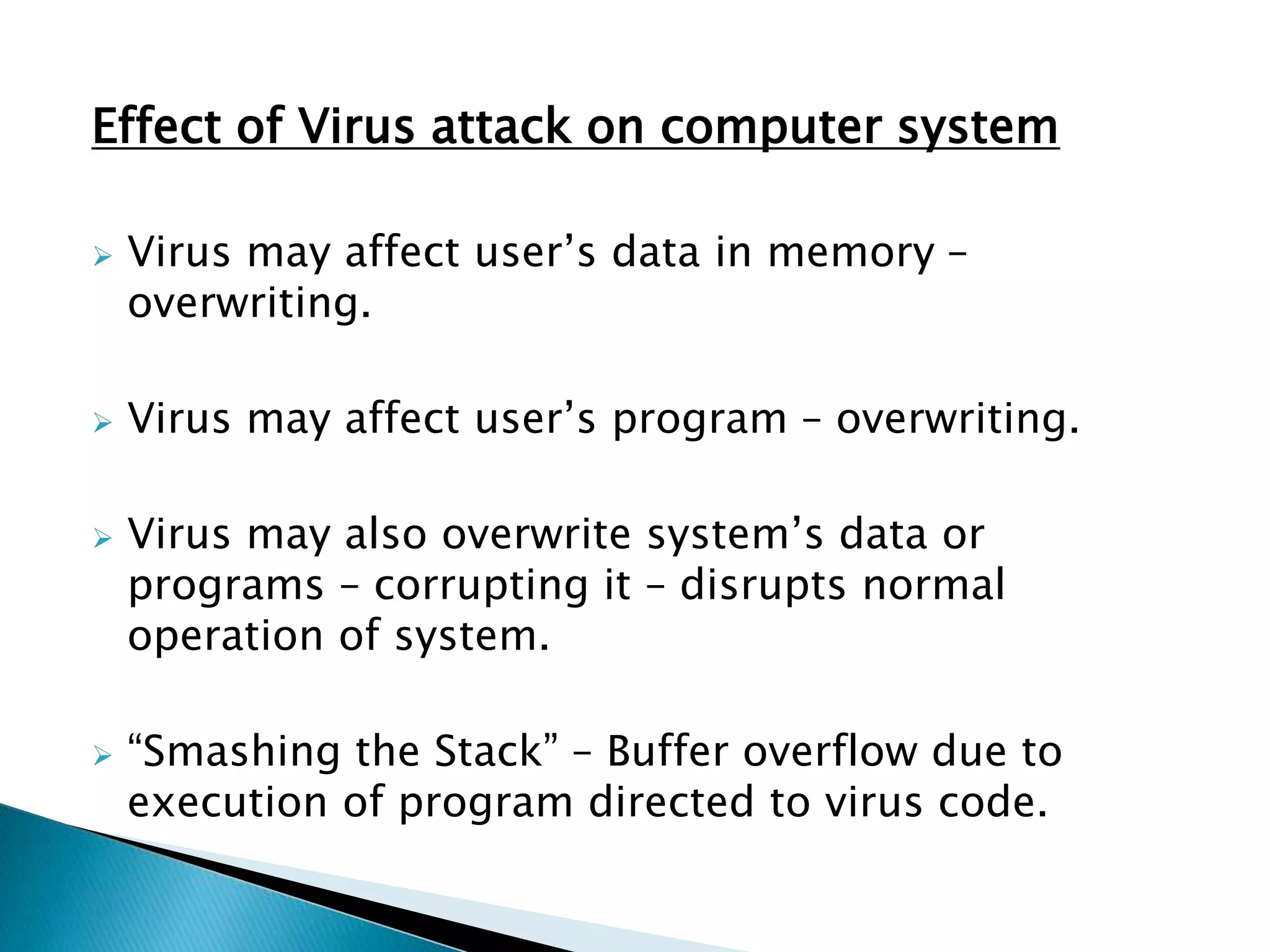 Effect of Virus attack on computer system
 Virus may affect user’s data in memory –
overwriting.
 Virus may affect user’s program – overwriting.
 Virus may also overwrite system’s data or
programs – corrupting it – disrupts normal
operation of system.
 “Smashing the Stack” – Buffer overflow due to
execution of program directed to virus code.
 