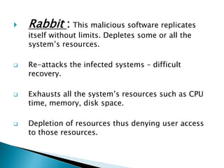  Rabbit : This malicious software replicates
itself without limits. Depletes some or all the
system’s resources.
 Re-attacks the infected systems – difficult
recovery.
 Exhausts all the system’s resources such as CPU
time, memory, disk space.
 Depletion of resources thus denying user access
to those resources.
 