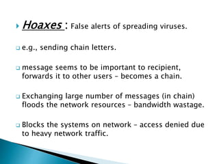  Hoaxes : False alerts of spreading viruses.
 e.g., sending chain letters.
 message seems to be important to recipient,
forwards it to other users – becomes a chain.
 Exchanging large number of messages (in chain)
floods the network resources – bandwidth wastage.
 Blocks the systems on network – access denied due
to heavy network traffic.
 