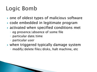  one of oldest types of malicious software
 code embedded in legitimate program
 activated when specified conditions met
◦ eg presence/absence of some file
◦ particular date/time
◦ particular user
 when triggered typically damage system
◦ modify/delete files/disks, halt machine, etc
 