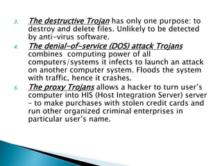 3. The destructive Trojan has only one purpose: to
destroy and delete files. Unlikely to be detected
by anti-virus software.
4. The denial-of-service (DOS) attack Trojans
combines computing power of all
computers/systems it infects to launch an attack
on another computer system. Floods the system
with traffic, hence it crashes.
5. The proxy Trojans allows a hacker to turn user’s
computer into HIS (Host Integration Server) server
– to make purchases with stolen credit cards and
run other organized criminal enterprises in
particular user’s name.
 