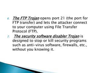 6. The FTP Trojan opens port 21 (the port for
FTP transfer) and lets the attacker connect
to your computer using File Transfer
Protocol (FTP).
7. The security software disabler Trojan is
designed to stop or kill security programs
such as anti-virus software, firewalls, etc.,
without you knowing it.
 