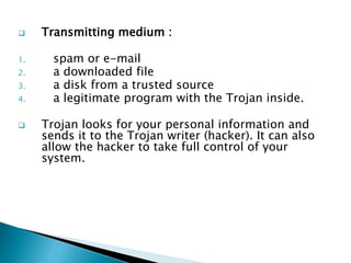  Transmitting medium :
1. spam or e-mail
2. a downloaded file
3. a disk from a trusted source
4. a legitimate program with the Trojan inside.
 Trojan looks for your personal information and
sends it to the Trojan writer (hacker). It can also
allow the hacker to take full control of your
system.
 
