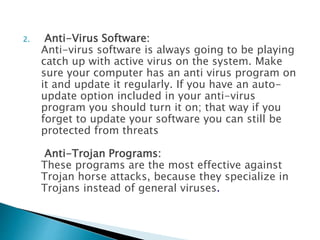 2. Anti-Virus Software:
Anti-virus software is always going to be playing
catch up with active virus on the system. Make
sure your computer has an anti virus program on
it and update it regularly. If you have an auto-
update option included in your anti-virus
program you should turn it on; that way if you
forget to update your software you can still be
protected from threats
Anti-Trojan Programs:
These programs are the most effective against
Trojan horse attacks, because they specialize in
Trojans instead of general viruses.
 
