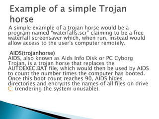 A simple example of a trojan horse would be a
program named “waterfalls.scr" claiming to be a free
waterfall screensaver which, when run, instead would
allow access to the user's computer remotely.
AIDS(trojanhorse)
AIDS, also known as Aids Info Disk or PC Cyborg
Trojan, is a trojan horse that replaces the
AUTOEXEC.BAT file, which would then be used by AIDS
to count the number times the computer has booted.
Once this boot count reaches 90, AIDS hides
directories and encrypts the names of all files on drive
C: (rendering the system unusable).
 