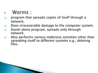  Worms :
 program that spreads copies of itself through a
network.
 Does irrecoverable damage to the computer system.
 Stand-alone program, spreads only through
network.
 Also performs various malicious activities other than
spreading itself to different systems e.g., deleting
files.
 