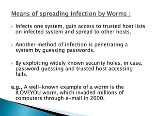 Means of spreading Infection by Worms :
 Infects one system, gain access to trusted host lists
on infected system and spread to other hosts.
 Another method of infection is penetrating a
system by guessing passwords.
 By exploiting widely known security holes, in case,
password guessing and trusted host accessing
fails.
e.g., A well-known example of a worm is the
ILOVEYOU worm, which invaded millions of
computers through e-mail in 2000.
 