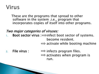 These are the programs that spread to other
software in the system .i.e., program that
incorporates copies of itself into other programs.
Two major categories of viruses:
1. Boot sector virus : infect boot sector of systems.
become resident.
activate while booting machine
2. File virus : infects program files.
activates when program is
run.
 