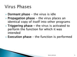  Dormant phase - the virus is idle
 Propagation phase - the virus places an
identical copy of itself into other programs
 Triggering phase – the virus is activated to
perform the function for which it was
intended
 Execution phase – the function is performed
Henric Johnson 6
 
